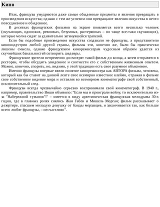 Кино	
Итак,	французы	умудряются	даже	самые	обыденные	предметы	и	явления	превращать	в
произведения	искусства;	однако	с	тем	же	успехом	они	превращают	явления	искусства	в	нечто
повседневное	и	обыденное.
В	 десятках	 французских	 фильмов	 на	 экране	 появляется	 всего	 несколько	 человек
(скучающих,	 одиноких,	 ревнивых,	 безумных,	 растерянных	 –	 но	 чаще	 все-таки	 скучающих),
которые	молча	сидят	за	удивительно	затянувшейся	трапезой.
Если	 бы	 подобные	 произведения	 искусства	 создавали	 не	 французы,	 а	 представители
киноиндустрии	 любой	 другой	 страны,	 фильмы	 эти,	 конечно	 же,	 были	 бы	 практически
лишены	 смысла,	 однако	 французским	 кинорежиссерам	 чудесным	 образом	 удается	 из
скучнейших	банальностей	сотворить	шедевры.
Французские	зрители	непременно	досмотрят	такой	фильм	до	конца,	а	затем	отправятся	в
ресторан,	 чтобы	 обсудить	 увиденное	 и	 соотнести	 его	 с	 собственным	 жизненным	 опытом.
Можно,	конечно,	спорить,	но,	видимо,	у	этой	традиции	есть	свое	разумное	объяснение.
Именно	французы	впервые	ввели	понятие	кинорежиссера	как	АВТОРА	фильма,	человека,
который	как	бы	ставит	на	данной	ленте	свое	всемирно	известное	клеймо,	отражая	в	фильме
свое	собственное	видение	мира	и	оставляя	во	всемирном	кинематографе	свой	собственный,
исключительный	след.
Французы	 всегда	 чрезвычайно	 серьезно	 воспринимали	 свой	 кинематограф.	 В	 1940	 г.,
например,	правительство	Виши	объявило:	"Если	мы	и	проиграли	войну,	то	исключительно	из-
за	 "Набережной	 туманов"!"	 –	 имеется	 в	 виду	 архетипическая	 французская	 мелодрама	 30-х
годов,	 где	 в	 главных	 ролях	 снялись	 Жан	 Габен	 и	 Мишель	 Морган;	 фильм	 рассказывает	 о
дезертире,	спасшем	молодую	девушку	от	банды	мерзавцев,	и	заканчивается	так,	как	больше
всего	любят	французы,	–	несчастливо".
 