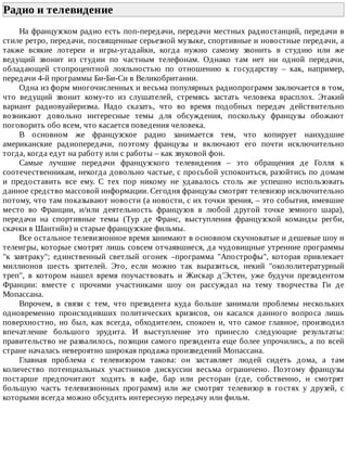 Радио	и	телевидение	
На	французском	радио	есть	поп-передачи,	передачи	местных	радиостанций,	передачи	в
стиле	ретро,	передачи,	посвященные	серьезной	музыке,	спортивные	и	новостные	передачи,	а
также	 всякие	 лотереи	 и	 игры-угадайки,	 когда	 нужно	 самому	 звонить	 в	 студию	 или	 же
ведущий	 звонит	 из	 студии	 по	 частным	 телефонам.	 Однако	 там	 нет	 ни	 одной	 передачи,
обладающей	 стопроцентной	 лояльностью	 по	 отношению	 к	 государству	 –	 как,	 например,
передачи	4-й	программы	Би-Би-Си	в	Великобритании.
Одна	из	форм	многочисленных	и	весьма	популярных	радиопрограмм	заключается	в	том,
что	 ведущий	 звонит	 кому-то	 из	 слушателей,	 стремясь	 застать	 человека	 врасплох.	 Этакий
вариант	 радиовуайеризма.	 Надо	 сказать,	 что	 во	 время	 подобных	 передач	 действительно
возникают	 довольно	 интересные	 темы	 для	 обсуждения,	 поскольку	 французы	 обожают
поговорить	обо	всем,	что	касается	поведения	человека.
В	 основном	 же	 французское	 радио	 занимается	 тем,	 что	 копирует	 наихудшие
американские	 радиопередачи,	 поэтому	 французы	 и	 включают	 его	 почти	 исключительно
тогда,	когда	едут	на	работу	или	с	работы	–	как	звуковой	фон.
Самые	 лучшие	 передачи	 французского	 телевидения	 –	 это	 обращения	 де	 Голля	 к
соотечественникам,	некогда	довольно	частые,	с	просьбой	успокоиться,	разойтись	по	домам
и	 предоставить	 все	 ему.	 С	 тех	 пор	 никому	 не	 удавалось	 столь	 же	 успешно	 использовать
данное	средство	массовой	информации.	Сегодня	французы	смотрят	телевизор	исключительно
потому,	что	там	показывают	новости	(а	новости,	с	их	точки	зрения,	–	это	события,	имевшие
место	 во	 Франции,	 и/или	 деятельность	 французов	 в	 любой	 другой	 точке	 земного	 шара),
передачи	 на	 спортивные	 темы	 (Тур	 де	 Франс,	 выступления	 французской	 команды	 регби,
скачки	в	Шантийи)	и	старые	французские	фильмы.
Все	остальное	телевизионное	время	занимают	в	основном	скучноватые	и	дешевые	шоу	и
телеигры,	которые	смотрят	лишь	совсем	отчаявшиеся,	да	чудовищные	утренние	программы
"к	 завтраку";	 единственный	 светлый	 огонек	 –программа	 "Апострофы",	 которая	 привлекает
миллионов	 шесть	 зрителей.	 Это,	 если	 можно	 так	 выразиться,	 некий	 "окололитературный
треп",	 в	 котором	 нашел	 время	 поучаствовать	 и	 Жискар	 д'Эстен,	 уже	 будучи	 президентом
Франции:	 вместе	 с	 прочими	 участниками	 шоу	 он	 рассуждал	 на	 тему	 творчества	 Ги	 де
Мопассана.
Впрочем,	 в	 связи	 с	 тем,	 что	 президента	 куда	 больше	 занимали	 проблемы	 нескольких
одновременно	 происходивших	 политических	 кризисов,	 он	 касался	 данного	 вопроса	 лишь
поверхностно,	 но	 был,	 как	 всегда,	 обходителен,	 спокоен	 и,	 что	 самое	 главное,	 производил
впечатление	 большого	 эрудита.	 И	 выступление	 это	 принесло	 следующие	 результаты:
правительство	не	развалилось,	позиции	самого	президента	еще	более	упрочились,	а	по	всей
стране	началась	невероятно	широкая	продажа	произведений	Мопассана.
Главная	 проблема	 с	 телевизором	 такова:	 он	 заставляет	 людей	 сидеть	 дома,	 а	 там
количество	 потенциальных	 участников	 дискуссии	 весьма	 ограничено.	 Поэтому	 французы
постарше	 предпочитают	 ходить	 в	 кафе,	 бар	 или	 ресторан	 (где,	 собственно,	 и	 смотрят
большую	 часть	 телевизионных	 программ)	 или	 же	 смотрят	 телевизор	 в	 гостях	 у	 друзей,	 с
которыми	всегда	можно	обсудить	интересную	передачу	или	фильм.
 