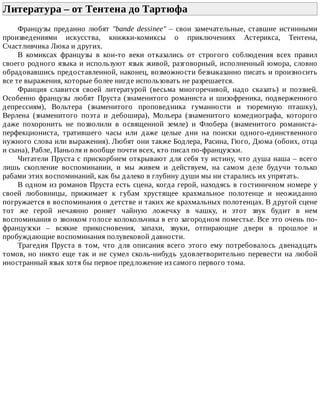 Литература	–	от	Тентена	до	Тартюфа	
Французы	 преданно	 любят	 "bande	 dessinee"	 –	 свои	 замечательные,	 ставшие	 истинными
произведениями	 искусства,	 книжки-комиксы	 о	 приключениях	 Астерикса,	 Тентена,
Счастливчика	Люка	и	других.
В	 комиксах	 французы	 в	 кои-то	 веки	 отказались	 от	 строгого	 соблюдения	 всех	 правил
своего	родного	языка	и	используют	язык	живой,	разговорный,	исполненный	юмора,	словно
обрадовавшись	предоставленной,	наконец,	возможности	безнаказанно	писать	и	произносить
все	те	выражения,	которые	более	нигде	использовать	не	разрешается.
Франция	 славится	 своей	 литературой	 (весьма	 многоречивой,	 надо	 сказать)	 и	 поэзией.
Особенно	французы	любят	Пруста	(знаменитого	романиста	и	шизофреника,	подверженного
депрессиям),	 Вольтера	 (знаменитого	 проповедника	 гуманности	 и	 тюремную	 пташку),
Верлена	 (знаменитого	 поэта	 и	 дебошира),	 Мольера	 (знаменитого	 комедиографа,	 которого
даже	 похоронить	 не	 позволили	 в	 освященной	 земле)	 и	 Флобера	 (знаменитого	 романиста-
перфекциониста,	 тратившего	 часы	 или	 даже	 целые	 дни	 на	 поиски	 одного-единственного
нужного	слова	или	выражения).	Любят	они	также	Бодлера,	Расина,	Гюго,	Дюма	(обоих,	отца
и	сына),	Рабле,	Паньоля	и	вообще	почти	всех,	кто	писал	по-французски.
Читатели	Пруста	с	прискорбием	открывают	для	себя	ту	истину,	что	душа	наша	–	всего
лишь	 скопление	 воспоминании,	 и	 мы	 живем	 и	 действуем,	 на	 самом	 деле	 будучи	 только
рабами	этих	воспоминаний,	как	бы	далеко	в	глубину	души	мы	ни	старались	их	упрятать.
В	одном	из	романов	Пруста	есть	сцена,	когда	герой,	находясь	в	гостиничном	номере	у
своей	 любовницы,	 прижимает	 к	 губам	 хрустящее	 крахмальное	 полотенце	 и	 неожиданно
погружается	в	воспоминания	о	детстве	и	таких	же	крахмальных	полотенцах.	В	другой	сцене
тот	 же	 герой	 нечаянно	 роняет	 чайную	 ложечку	 в	 чашку,	 и	 этот	 звук	 будит	 в	 нем
воспоминания	о	звонком	голосе	колокольчика	в	его	загородном	поместье.	Все	это	очень	по-
французски	 –	 всякие	 прикосновения,	 запахи,	 звуки,	 отпирающие	 двери	 в	 прошлое	 и
пробуждающие	воспоминания	полувековой	давности.
Трагедия	 Пруста	 в	 том,	 что	 для	 описания	 всего	 этого	 ему	 потребовалось	 двенадцать
томов,	но	никто	еще	так	и	не	сумел	сколь-нибудь	удовлетворительно	перевести	на	любой
иностранный	язык	хотя	бы	первое	предложение	из	самого	первого	тома.
 