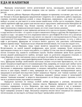 ЕДА	И	НАПИТКИ	
Французы	 испытывают	 почти	 религиозный	 экстаз,	 наслаждаясь	 вкусной	 едой	 в
ресторане	 или	 в	 доме	 с	 хорошим	 поваром;	 сама	 же	 трапеза	 –	 это	 некий	 неорелигиозный
ритуал.
Во	многих	районах	Франции	обеденный	перерыв	по-прежнему	составляет	два	часа,	но
все	больше	и	больше	французов	предпочитают	сократить	его	и	закончить	работу	пораньше,
стремясь	 поскорее	 вернуться	 домой,	 к	 семье.	 Возможно,	 вернувшись,	 они	 сразу	 же	 снова
выйдут	из	дома,	но	уже	вместе	со	всем	своим	семейством,	чтобы	где-то	поужинать.	Даже	в
самом	скромном	кафе	при	дороге	вам	вполне	могут	предложить	замечательное	blancquette	de
veau	 (рагу	 из	 телятины	 под	 белым	 соусом),	 которое	 ни	 в	 чем	 не	 уступает	 рагу,
приготовленному	в	первоклассном	ресторане,	но	стоит	существенно	дешевле.
Французов	приводит	в	ужас	привычка	англичан	есть	сыр	после	пудинга.	Переход	от	мяса
к	сыру	вполне	естествен	–	от	одного	острого	пикантного	блюда	к	другому.	Но	переходить	от
пудинга	к	сыру	–	все	равно	что	есть	мороженое	вместе	с	ростбифом!	И	отчего	это	у	англичан
такой	испорченный	вкус?	Неужели	они	ничего	не	смыслят	в	последовательности	блюд	и	их
сочетаемости?	 Столкнувшись	 с	 подобным	 варварством	 непосредственно,	 то	 есть	 у	 себя	 в
кафе	 и	 ресторанах,	 французам	 не	 остается	 ничего	 другого,	 как	 диктовать	 собственные
правила	приема	пищи	–	буквально	вслух	объясняя	непонятливым,	что	и	как	им	следует	есть.
Как	 и	 все	 во	 Франции,	 пища	 также	 является	 предметом	 постоянных	 дискуссий.
Встретившись	 на	 одной	 важной	 конференции,	 двое	 коллег,	 например,	 более	 получаса
проговорили	отнюдь	не	о	спорте	или	работе,	а	о	грибах!	О	том,	как	они	их	собирали	летом,	а
потом	 готовили	 под	 каким-то	 особенным	 соусом.	 Особое	 внимание	 затем	 было	 уделено
весьма	 редкой	 разновидности	 грибов,	 которые	 один	 из	 делегатов	 умудрился	 отыскать	 в
горах	Корсики,	и	тому	сметанному	соусу,	в	котором	эти	грибы	были	приготовлены.
С	другой	стороны,	некоторым	французским	блюдам	явно	не	хватает	изысканности;	мало
того,	 французам	 вообще	 свойственно	 настолько	 полное	 отсутствие	 брезгливости,	 что	 это
может	показаться	порой	просто	отталкивающим.	Они,	например,	не	только	едят	любые	части
тела	 животного,	 но	 и	 не	 считают	 нужным	 хотя	 бы	 скрыть,	 какая	 именно	 это	 часть	 тела.
Англичане	 и	 американцы	 перемалывают	 в	 мощных	 мясорубках	 копыта,	 гениталии,	 мозги,
хвосты	 и	 уши	 коров,	 свиней	 и	 овец,	 превращая	 все	 это	 в	 некую	 неопределенную	 массу,
продукция	из	которой	впоследствии	может	называться	"бургер",	или	"свиная	тушенка",	или
"свиные	 потроха",	 или	 "ланчен	 мит".	 Французы	 называют	 свиные	 ножки	 (с	 копытцами!)
именно	"свиными	ножками"	и	запросто	выкладывают	их	на	блюдо	рядом	с	прочими,	в	том
числе	и	деликатесными,	изделиями	из	свинины.
Бородатые	 шуточки	 по	 поводу	 особой	 любви	 французов	 к	 улиткам,	 лягушачьим
окорочкам	 и	 чесноку	 совершенно	 лишены	 смысла.	 Французы	 прекрасно	 умеют	 все	 это
готовить,	 сервировать	 и	 есть.	 Возможно,	 при	 виде	 живых	 улиток	 у	 вас	 и	 возникнет
неприятное	 ощущение	 под	 ложечкой,	 но	 растопленное	 масло,	 которым	 они	 будут	 политы,
будет	наверняка	лучшим	в	мире.	Лягушачьи	окорочка	вполне	могут	показаться	не	слишком
питательными,	но	выглядеть	на	блюде	они	будут	чрезвычайно	аппетитно!
 