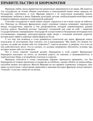 ПРАВИТЕЛЬСТВО	И	БЮРОКРАТИЯ	
Французы	любят,	когда	правительство	решительно	вмешивается	в	их	жизнь.	Им	кажется,
что	 государство	 не	 только	 обязано	 участвовать	 в	 повседневной	 жизни	 своих	 граждан,	 но
Государство,	 собственно,	 и	 есть	 Франция	 (вместе	 с	 ее	 искусством	 кулинарии,	 вином,
женщинами,	любовью	к	земле,	Парижем,	культурой,	детьми,	свободой-равенством-братством
и	правом	парковать	машину	на	пешеходной	дорожке).
Участием	государства	в	твоей	жизни	следует	гордиться	и	ни	в	коем	случае	не	избегать
его.	 Повсюду	 на	 обочинах	 французских	 дорог	 огромные	 плакаты	 возвещают	 партнерство
между	 государством,	 округом	 и	 тем	 департаментом,	 который	 отремонтировал	 данный
участок	 дороги.	 Подобная	 система	 "сквозных"	 отношений	 уже	 сама	 по	 себе	 –	 памятник
государственному	планированию:	благодаря	ей	осуществляется	безупречная	интеграция	всех
составляющих,	 например,	 непосредственная	 связь	 метро	 с	 основной	 железной	 дорогой,
которая	ведет	прямо	в	аэропорт	имени	Шарля	де	Голля.
С	 тех	 пор,	 как	 возникла	 и	 стала	 развиваться	 технология	 как	 наука,	 французы	 вовсю
используют	 ее	 достижения.	 Они	 считают,	 что	 в	 высказывании:	 "Мы	 знаем,	 что	 можем	 это
сделать,	но	разве	мы	можем	себе	это	позволить?",	смысла	маловато,	и	уверены,	что	если	уж
они	действительно	могут	что-то	сделать,	то	должны	непременно	обеспечить	условия,	при
которых	можно	себе	это	позволить.
Что	 в	 итоге	 означает	 пышный	 расцвет	 бюрократии	 в	 этой	 стране?	 Французские
бюрократы	 властвуют	 на	 почте,	 на	 железной	 дороге,	 на	 таможне,	 в	 муниципалитетах,	 в
туристических	бюро,	в	полицейских	участках	и	в	школах.
Французы	 относятся	 к	 этому	 следующим	 образом:	 приходится	 признавать,	 что	 без
бюрократии	во	всяком	приличном	государстве	не	обойтись,	однако	обойти	ее	каким-нибудь
способом	можно	постараться.	Жители	Франции	во	все	времена	стремились	утвердить	свое
право	на	несогласие	с	некоторыми	правилами	и	законами	(которые	французы	всегда	именуют
"чепухой",	если	они	с	ними	не	согласны).
 