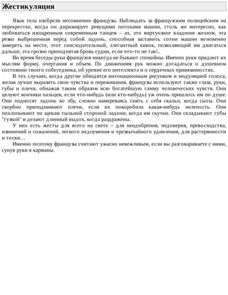 Жестикуляция	
Язык	 тела	 изобрели	 несомненно	 французы.	 Наблюдать	 за	 французским	 полицейским	 на
перекрестке,	 когда	 он	 дирижирует	 ревущими	 потоками	 машин,	 столь	 же	 интересно,	 как
любоваться	 изощренным	 современным	 танцем	 –	 ах,	 это	 виртуозное	 владение	 жезлом,	 эта
резко	 выброшенная	 перед	 собой	 ладонь,	 способная	 заставить	 сотни	 машин	 мгновенно
замереть	 на	 месте,	 этот	 снисходительный,	 элегантный	 кивок,	 позволяющий	 им	 двигаться
дальше,	эта	грозно	приподнятая	бровь	судии,	если	что-то	не	так!..
Во	время	беседы	руки	французов	никогда	не	бывают	спокойны.	Именно	руки	придают	их
мыслям	 форму,	 очертания	 и	 объем.	 По	 движениям	 рук	 можно	 догадаться	 о	 душевном
состоянии	твоего	собеседника,	об	уровне	его	интеллекта	и	о	сердечных	привязанностях.
В	тех	случаях,	когда	другие	обходятся	интонационным	рисунком	и	модуляцией	голоса,
желая	лучше	выразить	свои	чувства	и	переживания,	французы	используют	также	глаза,	руки,
губы	 и	 плечи,	 обнажая	 таким	 образом	 всю	 богатейшую	 гамму	 человеческих	 чувств.	 Они
целуют	кончики	пальцев,	если	что-нибудь	(или	кто-нибудь)	уж	очень	пришлось	им	по	душе.
Они	 подносят	 ладонь	 ко	 лбу,	 словно	 намереваясь	 снять	 с	 себя	 скальп,	 когда	 сыты.	 Они
скорбно	 приподнимают	 плечи,	 если	 их	 покоробила	 какая-нибудь	 нелепость.	 Они
похлопывают	по	щекам	тыльной	стороной	ладони,	когда	им	скучно.	Они	складывают	губы
"гузкой"	и	делают	длинный	выдох,	когда	раздражены.
У	 них	 есть	 жесты	 для	 всего	 на	 свете	 –	 для	 неодобрения,	 недоверия,	 превосходства,
извинений	и	сожалений,	легкого	недоумения	и	чрезвычайного	удивления,	для	растерянности
и	тоски…
Именно	поэтому	французы	считают	ужасно	невежливым,	если	вы	разговариваете	с	ними,
сунув	руки	в	карманы.
 