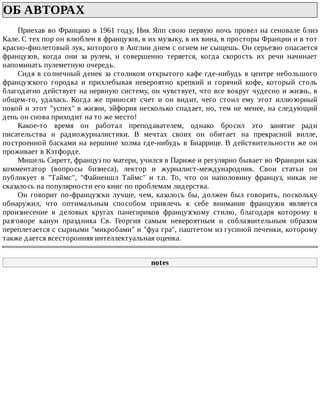 ОБ	АВТОРАХ	
Приехав	во	Францию	в	1961	году,	Ник	Япп	свою	первую	ночь	провел	на	сеновале	близ
Кале.	С	тех	пор	он	влюблен	в	французов,	в	их	музыку,	в	их	вина,	в	просторы	Франции	и	в	тот
красно-фиолетовый	лук,	которого	в	Англии	днем	с	огнем	не	сыщешь.	Он	серьезно	опасается
французов,	 когда	 они	 за	 рулем,	 и	 совершенно	 теряется,	 когда	 скорость	 их	 речи	 начинает
напоминать	пулеметную	очередь.
Сидя	в	солнечный	денек	за	столиком	открытого	кафе	где-нибудь	в	центре	небольшого
французского	 городка	 и	 прихлебывая	 невероятно	 крепкий	 и	 горячий	 кофе,	 который	 столь
благодатно	действует	на	нервную	систему,	он	чувствует,	что	все	вокруг	чудесно	и	жизнь,	в
общем-то,	 удалась.	 Когда	 же	 приносят	 счет	 и	 он	 видит,	 чего	 стоил	 ему	 этот	 иллюзорный
покой	и	этот	"успех"	в	жизни,	эйфория	несколько	спадает,	но,	тем	не	менее,	на	следующий
день	он	снова	приходит	на	то	же	место!
Какое-то	 время	 он	 работал	 преподавателем,	 однако	 бросил	 это	 занятие	 ради
писательства	 и	 радиожурналистики.	 В	 мечтах	 своих	 он	 обитает	 на	 прекрасной	 вилле,
построенной	басками	на	вершине	холма	где-нибудь	в	Биаррице.	В	действительности	же	он
проживает	в	Кэтфорде.
Мишель	Сиретт,	француз	по	матери,	учился	в	Париже	и	регулярно	бывает	во	Франции	как
комментатор	 (вопросы	 бизнеса),	 лектор	 и	 журналист-международник.	 Свои	 статьи	 он
публикует	 в	 "Таймс",	 "Файненшл	 Таймс"	 и	 т.п.	 То,	 что	 он	 наполовину	 француз,	 никак	 не
сказалось	на	популярности	его	книг	по	проблемам	лидерства.
Он	 говорит	 по-французски	 лучше,	 чем,	 казалось	 бы,	 должен	 был	 говорить,	 поскольку
обнаружил,	 что	 оптимальным	 способом	 привлечь	 к	 себе	 внимание	 французов	 является
произнесение	 в	 деловых	 кругах	 панегириков	 французскому	 стилю,	 благодаря	 которому	 в
разговоре	 канун	 праздника	 Св.	 Георгия	 самым	 невероятным	 и	 соблазнительным	 образом
переплетается	с	сырными	"микробами"	и	"фуа	гра",	паштетом	из	гусиной	печенки,	которому
также	дается	всесторонняя	интеллектуальная	оценка.
notes
 