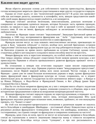 Какими	они	видят	других	
Желая	 обрести	 реальную	 основу	 для	 собственного	 чувства	 превосходства,	 французы
готовы	великодушно	мириться	с	фактом	существования	в	мире	других	государств	и	народов.
Однако	 не	 стоит	 ждать	 от	 них	 "политической	 корректности"!	 В	 делах	 они	 проявляют
себя	 как	 настоящие	 расисты,	 шовинисты	 и	 ксенофобы,	 хотя,	 завидев	 представителя	 какой-
либо	иной	нации,	француз	всегда	скорее	улыбнется,	а	не	нахмурится.
Французы	 считают	 англичан	 мелочными,	 невоспитанными,	 довольно	 нелепыми	 и
совершенно	 не	 умеющими	 одеваться	 людьми,	 которые	 большую	 часть	 времени	 проводят,
копаясь	 на	 грядках	 в	 саду,	 играя	 в	 крикет	 или	 сидя	 в	 пабе	 за	 кружкой	 густого,	 сладкого,
теплого	 пива.	 И	 тем	 не	 менее,	 французы	 наблюдают	 за	 англичанами	 с	 неослабевающим
любопытством.
Англичан	 во	 Франции	 также	 считают	 "вероломными".	 Эвакуация	 британской	 армии	 из
Дюнкерка	 в	 1940	 году	 воспринимается	 французами	 как	 "	 lache	 "	 (трусливая),	 хотя	 тогда
спасено	было	максимально	возможное	количество	и	самих	французов.
Французы	 вполне	 могут	 за	 глаза	 называть	 многочисленных	 англичан,	 приезжающих	 по
делам	 в	 Кале,	 "дерьмом	 собачьим"	 и	 считать	 вообще	 всех	 жителей	 Британских	 островов
"предателями"	(поскольку	во	французском	суде	до	сих	пор	дебатируется	вопрос	о	том,	не	был
ли	 Наполеон	 отравлен	 во	 время	 своего	 пребывания	 на	 острове	 Св.Елены),	 однако	 после
стаканчика	доброго	шотландского	солодового	виски	способны	многое	им	простить.
Немцев	французы	хоть	и	перестали	ненавидеть,	но	особой	любви	к	ним	не	испытывают.
Они	твердо	уверены:	немцы	обладают	существенно	более	низким	уровнем	культуры;	а	вот
превосходство	 Германии	 в	 области	 промышленного	 развития	 французы	 признают	 почти	 с
удовольствием.
По	 отношению	 к	 немцам	 они	 отчетливо	 ощущают	 также	 вполне	 определенное
политическое	превосходство:	ведь	Германия	утратила	всякое	"международное	присутствие",
лишившись	 после	 Первой	 мировой	 войны	 всех	 своих	 колоний.	 Честно	 говоря,	 и	 сама
Франция	–	давно	уже	не	самая	большая	колониальная	держава	в	мире,	однако	французское
право,	 французский	 язык	 и	 французская	 культура	 не	 только	 сохранились,	 но	 и	 играют
значительную	роль	во	многих	государствах	на	всех	континентах	земного	шара	–	в	Канаде	и
на	 Новых	 Гебридах,	 в	 Индо-Китае	 и	 Французской	 Гвиане,	 в	 Кот	 д'Ивуар	 (ранее	 Берег
Слоновой	Кости)	и	Ливане.
Как	бы	это	ни	было	неприятно	французам,	но	у	них	с	немцами	много	общего:	педантизм
в	соблюдении	установленных	норм	и	правил,	излишняя	суховатость	в	общении,	вера	в	свое
историческое	предназначение	и	взятая	на	вооружение	концепция	расовой	чистоты.
Испанцев	французы	считают	народом	гордым,	но	чересчур	шумливым,	и	порицают	за	то,
что	 в	 Испании	 производят	 слишком	 много	 вина,	 истощая	 виноградники	 Юга	 (для
французских	вкусовых	рецепторов	испанское	вино,	возможно,	грубовато,	но	они	вынуждены
признать,	что	"бывает	и	такое".
На	 этой	 оси	 восхищенно-презрительного	 отношения	 к	 различным	 нациям	 не	 нашлось
места	бельгийцам	и	швейцарцам.	Швейцарцы	–	постоянный	объект	безжалостных	шуток	в
рекламных	 роликах	 французского	 телевидения.	 И	 потом,	 эти	 швейцарцы,	 возможно,	 очень
гостеприимные,	так	странно	говорят	по-французски	и	совершенно	помешаны	на	чистоте!
Французы,	ценя	стиль	во	всем,	просто	не	могут	не	испытывать	презрения	к	бельгийцам,
считая	 их	 глуповатыми	 и	 начисто	 лишенными	 изящества	 манер	 и	 тонкости	 восприятия.
Среди	 французов	 бельгийцы	 всегда	 слыли	 "тупицами",	 и	 про	 них	 рассказывалось	 и
 