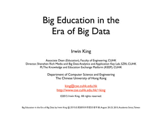 Big Education in the Era of Big Data by Irwin King @ 2015 ,August 20-23, 2015,Academia Sinica,Taiwan
Big Education in the  
Era of Big Data
Irwin King
Associate Dean (Education), Faculty of Engineering, CUHK
Director, Shenzhen Rich Media and Big Data Analytics and Application Key Lab, SZRI, CUHK
PI,The Knowledge and Education Exchange Platform (KEEP), CUHK
Department of Computer Science and Engineering
The Chinese University of Hong Kong
king@cse.cuhk.edu.hk
http://www.cse.cuhk.edu.hk/~king
©2015 Irwin King. All rights reserved.
 