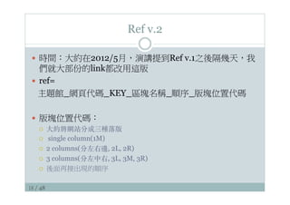 18 / 48
Ref v.2
—  時間：大約在2012/5月，演講提到Ref v.1之後隔幾天，我
們就大部份的link都改用這版
—  ref=
主題館_網頁代碼_KEY_區塊名稱_順序_版塊位置代碼
—  版塊位置代碼：
¡  ⼤大約將網站分成三種落版
¡  single column(1M)
¡  2 columns(分左右邊, 2L, 2R)
¡  3 columns(分左中右, 3L, 3M, 3R)
¡  後面再接出現的順序
 