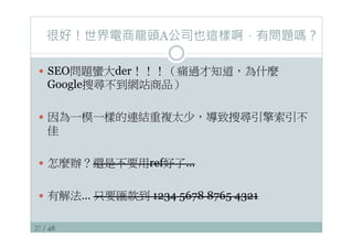 27 / 48
很好！世界電商龍頭A公司也這樣啊，有問題嗎？
—  SEO問題蠻大der！！！（痛過才知道，為什麼
Google搜尋不到網站商品）
—  因為一模一樣的連結重複太少，導致搜尋引擎索引不
佳
—  怎麼辦？還是不要用ref好了…
—  有解法… 只要匯款到 1234 5678 8765 4321
 
