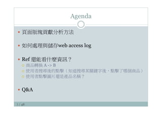 3 / 48
Agenda
—  頁面版塊貢獻分析方法
—  如何處理與儲存web access log
—  Ref 還能看什麼資訊？
¡  商品轉換 A - B
¡  使用者搜尋後的點擊（知道搜尋某關鍵字後，點擊了哪個商品）
¡  使用者點擊圖片還是產品名稱？
—  QA
 