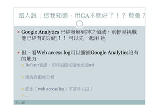 33 / 48
路人說：這我知道，用GA不就好了！？ 散會？
—  Google Analytics 已經發展到神之領域，別輕易挑戰
他已經有的功能！！ 可以先一起用 祂
—  但，看Web access log可以彌補Google Analytics沒有
的地方
¡  Referer資訊，即時追蹤切確地來源uri
¡  版塊貢獻度分析
¡  肥水（web access log）不落外人田！
¡  …
 
