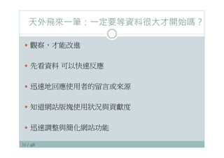 34 / 48
天外飛來一筆：一定要等資料很大才開始嗎？
—  觀察，才能改進
—  先看資料 可以快速反應
—  迅速地回應使用者的留言或來源
—  知道網站版塊使用狀況與貢獻度
—  迅速調整與簡化網站功能
 
