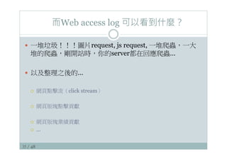 35 / 48
而Web access log 可以看到什麼？
—  一堆垃圾！！！圖片request, js request, 一堆爬蟲，一大
堆的爬蟲，剛開站時，你的server都在回應爬蟲…
—  以及整理之後的…
¡  網頁點擊流（click stream）
¡  網頁版塊點擊貢獻
¡  網頁版塊業績貢獻
¡  …
 