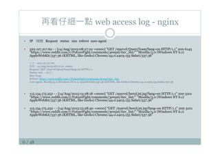 36 / 48
再看仔細一點 web access log - nginx
—  IP 時間 Request status size referer user-agent
—  222.127.217.62 - - [14/Aug/2015:08:27:22 +0000] GET /marvel/QueryTeam?lang=en HTTP/1.1 200 6143
https://www.reddit.com/r/FutureFight/comments/3ewpsl/tier_list/ Mozilla/5.0 (Windows NT 6.1)
AppleWebKit/537.36 (KHTML, like Gecko) Chrome/44.0.2403.155 Safari/537.36”
ＩＰ：222.127.217.62
時間：14/Aug/2015:08:27:22 +0000
Request: GET /marvel/QueryTeam?lang=en HTTP/1.1
Status: 200 （成功）
Size: 6143
Referer: https://www.reddit.com/r/FutureFight/comments/3ewpsl/tier_list/
User-agent: Mozilla/5.0 (Windows NT 6.1) AppleWebKit/537.36 (KHTML, like Gecko) Chrome/44.0.2403.155 Safari/537.36
—  115.134.175.252 - - [14/Aug/2015:13:28:18 +0000] GET /marvel/heroList.jsp?lang=en HTTP/1.1 200 3101
https://www.reddit.com/r/FutureFight/comments/3ewpsl/tier_list/ Mozilla/5.0 (Windows NT 6.1)
AppleWebKit/537.36 (KHTML, like Gecko) Chrome/44.0.2403.155 Safari/537.36”
—  115.134.175.252 - - [14/Aug/2015:13:28:40 +0000] GET /marvel/heroList.jsp?lang=en HTTP/1.1 200 3101
https://www.reddit.com/r/FutureFight/comments/3ewpsl/tier_list/ Mozilla/5.0 (Windows NT 6.1)
AppleWebKit/537.36 (KHTML, like Gecko) Chrome/44.0.2403.155 Safari/537.36”
 