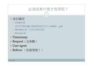 37 / 48
必須收集什麼才有用呢？
—  身份識別
¡  Cookie id
(或者用Google Analytics的也可, cookie: _ga)
¡  Member id（沒有也無所謂）
¡  Session id
—  Timestamp
—  Request（含參數）
—  User agent
—  Referer （很重要喔！）
 
