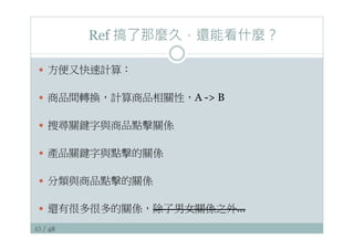 43 / 48
Ref 搞了那麼久，還能看什麼？
—  方便又快速計算：
—  商品間轉換，計算商品相關性，A - B
—  搜尋關鍵字與商品點擊關係
—  產品關鍵字與點擊的關係
—  分類與商品點擊的關係
—  還有很多很多的關係，除了男女關係之外…
 