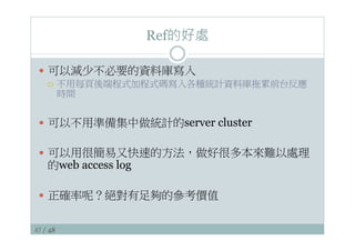 47 / 48
Ref的好處
—  可以減少不必要的資料庫寫入
¡  不用每頁後端程式加程式碼寫入各種統計資料庫拖累前台反應
時間
—  可以不用準備集中做統計的server cluster
—  可以用很簡易又快速的方法，做好很多本來難以處理
的web access log
—  正確率呢？絕對有足夠的參考價值
 