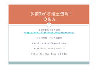 其 他 投 影 片 可 參 考 這 裡
h t t p : / / w w w . s l i d e s h a r e . n e t / e t h a n t s u i 7
有 任 何 問 題 ， 可 以 與 我 聯 絡
E m a i l : e t h a n 7 7 @ g m a i l . c o m
F a c e b o o k : e t h a n . t s u i . 7
E t h a n Y i n - H a o T s u i ( 崔 殷 豪 ) 
參數Ref 才是王道啊！
Q  A
 