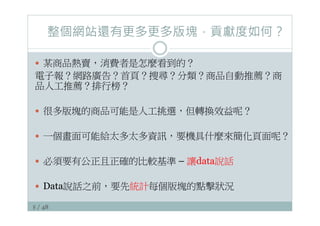 8 / 48
整個網站還有更多更多版塊，貢獻度如何？
—  某商品熱賣，消費者是怎麼看到的？
電子報？網路廣告？首頁？搜尋？分類？商品自動推薦？商
品人工推薦？排行榜？
—  很多版塊的商品可能是人工挑選，但轉換效益呢？
—  一個畫面可能給太多太多資訊，要機具什麼來簡化頁面呢？
—  必須要有公正且正確的比較基準 – 讓data說話
—  Data說話之前，要先統計每個版塊的點擊狀況
 