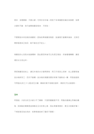 再來，菜梗要脆，不要太硬。可用手折折看一旁剝下來準備要丟棄的菜葉梗，如果
太硬折不斷，表示這顆高麗菜粗老，不好吃。
不要買剖半來包裝的高麗菜。因為如果高麗菜夠甜，就會吸引蒼蠅來覓食，尤其切
開那面是自己吃的，較不衛生也不安心。
高麗菜的心泡到水就會爛掉，因此買回來後可以先把它倒放，然後慢慢轉圈，讓菜
裡的水分流出來。
再把高麗菜放地上，讓它外表的水分變得更乾，用刀子把菜心挖掉，包上塑膠袋後
放冰箱保存三、四天不會爛。放冰箱的高麗菜要炒時葉子會揪成一團，阿發說這時
可用溫水(約三十七度)泡五分鐘，萎縮的葉子就會活過來，萵苣也可以這麼做。
玉米
阿發說，大部分的玉米都少不了農藥，只是影響層面不同，用點的農藥比用噴的糟
糕，因為點的農藥是直接點在玉米的根上面，因此根會是黑的，買玉米時最好看一
下根部是否為白色的，如果根被削掉了最好不要買。
 