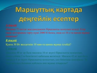 А деңгейі
Машина 72 км/сағ жылдамдықпен бірқалыпты қозғалып келеді. Егер
оның моторының тарту күші 2000 Н болса, онда ол 10 с-та қанша жұмыс
атқарады?
В деңгейі
Қуаты 30 Вт желдеткіш 10 мин-та қанша жұмыс істейді?
С деңгейі
Массасы 40 кг ер бала массасы 10 кг жүкті бірқалыпты қозғалтып,
мекеп үйінің 3 м биіктіктегі қабатына жеткізеді. Масасы 45 кг қыз бала
массасы 8 кг жүкті бірқалыпты қозғалтып, сол биіктікке шығарады. Ер
бала мен қыз баланың қайсысы көп жұмыс атқарады?
 