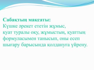 Сабақтың мақсаты:
Күшке әрекет ететін жұмыс,
қуат туралы оқу, жұмыстың, қуаттың
формуласымен танысып, оны есеп
шығару барысында қолдануға үйрену.
 
