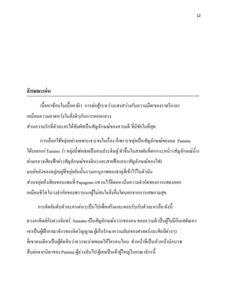 12
ลักษณะเด่น
เนื้อหาซ้อนในเนื้อหาผิว การต่อสู้ระหว่างแสงสว่างกับความมืด(ของราตรีกาล)
เหมือนความคาดหวังในสิ่งดีๆกับการหลอกลวง
ส่วนความรักที่ตัวละครได้สัมผัสเป็นสัญลักษณ์ของความดี ที่มีชัยในที่สุด
การเลือกใช้ขลุ่ยอย่างเฉพาะเจาะจงในเรื่องก็เพราะขลุ่ยเป็นสัญลักษณ์ของลม Pamina
ได้บอกแก่Tamino ว่า ขลุ่ยนี้พ่อเธอเป็นคนประดิษฐ์ทาขึ้นในสายฝนที่ตกกระหน่า(สัญลักษณ์น้า)
ท่ามกลางเสียงฟ้าผ่า(สัญลักษณ์ของดิน)และสายฟ้าแลบ(สัญลักษณ์ของไฟ)
มนต์ขลังของขลุ่ยอยู่ที่ขลุ่ยอันนั้นรวมอานุภาพของธาตุสี่เข้าไว้ในตัวมัน
ส่วนขลุ่ยห้าเสียงของแพนที่ Papageno แขวนไว้ติดคอเน้นความจากัดของการแสดงออก
เหมือนชีวิตในวงจากัดของพรานนกผู้ไม่สนใจสิ่งอื่นใดนอกจากการเสพกามสุข
การจัดอันดับตัวละครเด่นๆเป็นไปเพื่อเสริมและตอบรับกับตัวละครอื่นดังนี้
ดวงอาทิตย์กับดวงจันทร์ Sarastroเป็นสัญลักษณ์ถาวรของคนของความดี เป็นผู้ไม่มีกิเลสตัณหา
เขาเป็นผู้เฝ้าอาณาจักรของจิตวิญญาณผู้เก็บรักษาความลับ(ของศาสตร์และศิลป์ต่างๆ)
ที่เขาคนเดียวเป็นผู้ตัดสินว่าควรจะถ่ายทอดให้ใครคนไหน ทาหน้าที่เป็นหัวหน้านักบวช
สืบต่อจากบิดาของ Pamina ผู้ล่วงลับไปผู้เคยเป็นเจ้าผู้ใหญ่ในอาณาจักรนี้
 
