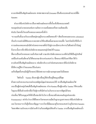 13
ดวงอาทิตย์เป็นสัญลักษณ์ของเขา ศาสดาพยากรณ์ Zoroaster เป็นต้นแบบของตัวละครที่ชื่อ
Sarastro
ส่วนราชินีแห่งรัตติกาลเป็นภาพลักษณ์ของการดื้อรั้นแข็งขืนของมวลสตรี
ของจุดอ่อนต่างๆของคนเช่นความอิจฉาความหยิ่งผยองหรือความเคียดแค้น
ดังประโยคหนึ่งในบทร้องของนางตอนหนึ่งที่ว่า
“ความแค้นทั้งมวลในนรกเดือดปุดๆอยู่ในกระแสเลือดของข้า”เสียงร้องของเธอ(แบบ coloratura)
ก้องกังวานอย่างมีสีสันและลวดลายชวนให้คนฟังเคลิ้มตามและหลงเชื่อ โมสาร์ทเน้นให้เห็นว่า
ความอ่อนแอของคนมักมีตัวช่วยหลากหลายที่นาไปสู่การลงมือกระทาการ(ไม่ดี)อย่างรั้งไม่อยู่
ถึงกระนั้นการที่ราชินีแห่งรัตติกาลยอมมอบขลุ่ยวิเศษให้Tamino
สื่อการเป็นทวิภาคของความชั่วกับความดี อาณาจักรรัตติกาลของนางแท้จริงมิได้เป็นคู่ปรปักษ์
แต่เป็นส่วนเสริมที่ขาดไม่ได้ของอาณาจักรแห่งแสงสว่าง ชื่อของราชินีก็บอกให้เดาได้ว่า
ดวงจันทร์เป็นสัญลักษณ์ของนาง เช่นเดียวกันนางกานัลสามคนของราชินีแห่งรัตติกาล
ที่ให้ความรู้สึกว่าโหลงเหลงไร้แก่นสาร
แต่ในที่สุดทั้งสามมีปฏิกิริยาตอบโต้ต่อสถานการณ์ตามเหตุตามผลไม่น้อยเลย
ไฟกับน้า Tamino ต้องหาผู้มาเป็นคู่ที่จักเป็นคู่ที่สมบูรณ์ที่สุด
ด้วยความรักเขาจะสามารถผ่านบทพิสูจน์คุณค่าของตนเองได้ เขาเป็นสัญลักษณ์ของไฟ
และเป็นผู้เล่นขลุ่ยวิเศษที่เป็นสัญลักษณ์ของลม ส่วน Pamina เป็นผู้มาเสริม Tamino ให้ครบเต็ม
ในฐานะที่เป็นตัวกลจักรที่นาไปสู่การเข้ามีส่วนร่วมในกระบวนการพิสูจน์ตัวเอง
ก่อนที่จะได้รับอนุญาตให้เข้าเป็นสมาชิกในวิหาร(ซึ่งหมายถึงสมาคมอันสูงส่งเฉกเช่น
Freemasonry) เท่ากับว่านางได้ย้ายจากโลกของความมืด(ในฐานะลูกสาวของราชินีแห่งรัตติกาล
และโลกของ“การไม่รู้หรือเบาปัญญา”)จากโลกที่มืดมนมาสู่โลกของแสงสว่างสู่โลกของ Sarastro
โดยอาศัยความรักและการมีส่วนเข้าร่วมในบทพิสูจน์เคียงข้าง Tamino นางเป็นสัญลักษณ์ของน้า
 