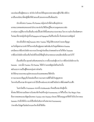 16
และต่อมาเป็นผู้สยบนาง เท่ากับว่าเจ้าชายได้หลุดจากสภาพของผู้รับใช้(ราชินีฯ)
มาเป็นคนอิสระที่ต่อสู้เพื่อให้ตัวตนแท้ๆของเขาเองเป็นที่ยอมรับ
ประเด็นของ Tamino กับPamina หญิงคนรักที่ผ่านพ้นอุปสรรค
เอาชนะบททดสอบของเหล่านักบวชเท่ากับได้เรียนรู้ที่จะควบคุมตนเอง(เช่น
การข่มความรู้สึกภายในเป็นต้น)เช่นนี้จึงทาให้ทั้งสองสามารถเอาชนะโลกความรักเกียรติยศฯลฯ
ในขณะที่ชายหญิงอีกคู่หนึ่ง(Papageno&Papagena)ไม่เป็นเช่นนั้น จึงสอบตกบทพิสูจน์
ประเด็นที่ปราชญ์Sarastro สอน Tamino ให้มุ่งใฝ่หาแสงสว่างและปัญญา
จนในที่สุดสามารถทาให้โลกกลับคืนสู่ดุลยภาพดังเดิมดังในยุคที่พ่อของ Pamina
(สามีของราชินีแห่งรัตติกาล)ครองโลกอยู่ก่อนที่จะถ่ายทอดอานาจไปให้แก่Sarastro
ราชินีแห่งรัตติกาลจึงแค้นใจนักที่โลกมิได้อยู่ในอานาจของนางคนเดียวดังที่นางหวังไว้
ตั้งแต่ต้นเรื่องทุกอย่างสับสนอลหม่าน การดิ้นรนต่อสู้ระหว่างราชินีแห่งรัตติกาลกับ
Sarastro และเมื่อTamino กับPamina ได้เข้าร่วมบทพิสูจน์พร้อมกันนั้น
พลังและความเป็นผู้ดีของหนุ่มสาวช่วยกัน
ทาให้สามารถเอาชนะอุปสรรคและผ่านบททดสอบได้สาเร็จ
ความงามและปัญญาจึงโดดเด่นเป็นความงามความดีที่ไม่มีวันสูญสลาย
โลกกลับเป็นอาณาจักรดุจสวรรค์เป็นปึกแผ่นและสรรพชีวิตมีสง่าราศีดั่งเทพเจ้าบนฟ้า
โมสาร์ทเป็น Freemason คนหนึ่งSchikaneder ก็เคยเป็นสมาชิกผู้หนึ่ง
ทั้งสองได้นาธรรมเนียมการรับสมาชิกใหม่เข้ากลุ่มFreemasonry มาใช้ในเรื่อง The Magic Flute
คือการทดสอบและพิสูจน์ตนของ Tamino และPamina ก่อนจะได้รับอนุญาตให้เข้าไปในวิหารของ
Sarastro คาสั่งให้เก็บวาจาก็เป็นข้อบังคับภายในสมาคมFreemasonry
ว่าเขาต้องไม่พูดไม่เอ่ยปากบอกใครสิ่งที่ได้เห็น
 