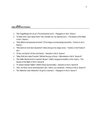 3
เพลงที่ใช้ในการแสดง
 "Der Vogelfänger bin ich ja" (The birdcatcher am I) – Papageno in Act I, Scene I
 "O zittre nicht, mein lieber Sohn" (Oh, tremble not, my beloved son) – The Queen of the Night
in Act I, Scene I
 "Dies Bildnis ist bezaubernd schön" (This image is enchantingly beautiful) – Tamino in Act I,
Scene I
 "Wie stark ist nicht dein Zauberton" (How strong is thy magic tone) – Tamino in the Finale of
Act I
 "O Isis und Osiris" (O Isis and Osiris) – Sarastro in Act II, Scene I
 "Alles fühlt der Liebe Freuden" (All feel the joys of love) – Monostatos in Act II, Scene III
 "Der Hölle Rache kocht in meinem Herzen" (Hell's vengeance boileth in mine heart) – The
Queen of the Night in Act II, Scene III
 "In diesen heil'gen Hallen" (Within these sacred halls) – Sarastro in Act II, Scene III
 "Ach, ich fühl's, es ist verschwunden" (Ah, I feel it, it is vanished) – Pamina in Act II, Scene IV
 "Ein Mädchen oder Weibchen" (A girl or a woman) – Papageno in Act II, Scene V
 