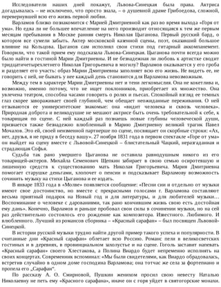 Исследователи	 наших	 дней	 покажут,	 Львова-Синецкая	 была	 права.	 Актриса
догадывалась	–	не	исключено,	что	просто	знала,	–	о	душевной	драме	Грибоедова,	сложной,
перевернувшей	всю	его	жизнь	первой	любви.
Варламов	близко	познакомится	с	Марией	Дмитриевной	как	раз	во	время	выхода	«Горя	от
ума».	Но	едва	ли	не	большее	впечатление	на	него	производит	относящаяся	к	тем	же	первым
месяцам	 пребывания	 в	 Москве	 ранняя	 смерть	 Николая	 Цыганова.	 Первый	 русский	 бард,	 о
котором	 все	 сумели	 забыть.	 Актер	 московской	 казенной	 сцены,	 поэт,	 оказавший	 большое
влияние	 на	 Кольцова.	 Цыганов	 сам	 исполнял	 свои	 стихи	 под	 гитарный	 аккомпанемент.
Говорили,	что	такой	прием	ему	подсказала	Львова-Синецкая.	Цыганова	почти	всегда	можно
было	найти	в	гостиной	Марии	Дмитриевны.	И	не	безнадежная	ли	любовь	к	артистке	сводит
тридцатичетырехлетнего	Николая	Григорьевича	в	могилу?	Варламов	оказывается	у	его	гроба
и	разделяет	его	участь:	образ	Марии	Дмитриевны	заполняет	всю	его	жизнь.	Не	видеть	ее,	не
говорить	с	ней,	не	бывать	у	нее	каждый	день	становится	для	Варламова	невозможным.
Между	тем	в	характере	Марии	Дмитриевны	нет	и	тени	легкомыслия.	Она	не	кокетлива	и,
возможно,	 именно	 потому,	 что	 не	 ищет	 поклонников,	 приобретает	 их	 множество.	 Она
увлечена	театром,	способна	часами	говорить	о	ролях	и	пьесах.	Спокойный	взгляд	ее	темных
глаз	 скорее	 завораживает	 своей	 глубиной,	 чем	 обещает	 неожиданные	 переживания.	 О	 ней
отзываются	 ее	 университетские	 знакомые:	 она	 «видит	 человека	 и	 сквозь	 человека».
Природная	доброта	и	великодушие	не	мешают	актрисе	быть	очень	требовательной	к	себе,	к
товарищам	 по	 сцене.	 С	 ней	 каждый	 раз	 познаешь	 новые	 глубины	 человеческой	 души,
признается	 также	 безнадежно	 влюбленный	 в	 Марию	 Дмитриевну	 великий	 трагик	 Павел
Мочалов.	Это	ей,	своей	неизменной	партнерше	по	сцене,	посвящает	он	скорбные	строки:	«Ах,
нет,	друзья,	я	не	приду	в	беседу	вашу».	27	ноября	1831	года	в	первом	спектакле	«Горе	от	ума»
он	 выйдет	 на	 сцену	 вместе	 с	 Львовой-Синецкой	 –	 блистательный	 Чацкий,	 неразгаданная	 и
страдающая	Софья.
Судьба	 так	 рано	 умершего	 Цыганова	 не	 оставила	 равнодушным	 никого	 из	 его
товарищей-актеров.	 Михайла	 Семенович	 Щепкин	 забирает	 в	 свою	 семью	 осиротевшую	 и
лишенную	 средств	 к	 существованию	 мать	 Николая	 Григорьевича.	 Мария	 Дмитриевна
помогает	 старушке	 деньгами,	 хлопочет	 о	 пенсии	 и	 подсказывает	 Варламову	 возможность
сочинить	музыку	на	стихи	Цыганова	и	ее	издать.
В	январе	1833	года	в	«Молве»	появляется	сообщение:	«Песни	сии	и	отдельно	от	музыки
имеют	 свое	 достоинство,	 но	 вместе	 с	 прекрасными	 голосами	 г.	 Варламова	 составляют
весьма	 приятный	 подарок	 на	 Новый	 год	 и	 для	 литературы,	 и	 для	 любителей	 музыки…
Воспоминание	о	человеке	с	дарованиями,	так	рано	кончившим	жизнь	свою	есть	достойная
ему	дань».	Конечно,	Варламов	и	раньше	пробовал	свои	силы	в	сочинении	музыки,	но	на	сей
раз	 действительно	 состоялось	 его	 рождение	 как	 композитора.	 Известного.	 Любимого.	 И
влюбленного.	Лучший	из	романсов	сборника	–	«Красный	сарафан»	–	был	посвящен	Львовой-
Синецкой.
В	истории	русской	музыки	трудно	найти	другой	пример	такого	успеха	и	популярности.	В
считанные	 дни	 «Красный	 сарафан»	 облетает	 всю	 Россию.	 Романс	 пели	 в	 великосветских
гостиных	и	в	деревнях,	в	провинциальном	захолустье	и	на	сцене.	Гоголь	заставит	напевать
«Красный	 сарафан»	 своего	 Хлестакова,	 а	 Полина	 Виардо	 будет	 непременно	 исполнять	 на
своих	концертах.	Современник	вспоминал:	«Мы	были	свидетелями,	как	Виардо	обрадовалась,
встретив	случайно	в	одном	доме	господина	Варламова;	она	тотчас	же	села	за	фортепиано	и
пропела	его	„Сарафан“.
По	 рассказу	 А.	 О.	 Смирновой,	 Пушкин	 женихом	 просил	 свою	 невесту	 Наталью
Николаевну	не	петь	ему	«Красного	сарафана»,	иначе	он	с	горя	уйдет	в	святогорские	монахи.
 