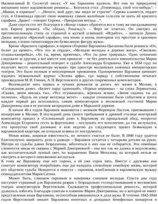 Насмешливый	 В.	 Соллогуб	 писал:	 «У	 нас	 барышень	 вдоволь.	 Все	 они	 по	 природному
внушению	поют	варламовские	романсы…	Кончился	стол.	„Олимпиада,	спой	что-нибудь“.	–
„Маман,	я	охрипши“.	–	„Ничего,	мой	друг,	мы	люди	не	строгие“.	Сережа	кланяется,	подает
стул,	и	Олимпиада	просит	свою	маменьку	самым	жалобным	голосом	не	шить	ей	красного
сарафана.	„Браво!	–	говорит	Сережа.	–	Прекрасная	метода…“.
Даже	спустя	сто	лет	Голсуорси	в	«Конце	главы»	обратится	все	к	тому	же	околдовавшему
всю	 Европу	 романсу.	 «Ты	 обедал,	 Рональд?»	 –	 Ферз	 не	 ответил.	 Он	 смотрел	 на
противоположную	 стену	 со	 странной	 и	 жуткой	 усмешкой.	 «Играйте»,	 –	 шепнула	 Динни.
Диана	 заиграла	 «Красный	 сарафан»,	 она	 вновь	 и	 вновь	 повторяла	 эту	 простую	 и	 красивую
мелодию,	словно	гипнотизируя	ею	безмолвную	фигуру	мужа».
Кроме	«Красного	сарафана»,	в	первом	сборнике	Варламова-Цыганова	были	романсы	«Ох,
болит	 да	 щемит»,	 «Что	 это	 за	 сердце»,	 «Молодая	 молодка	 в	 деревне	 жила»,	 «Смолкни,
пташка-канарейка»,	 «Ах	 ты,	 время,	 времечко»,	 «Что	 ты	 рано	 травушка».	 Одно	 сочинение
следовало	за	другим,	а	все	вместе	они	приносят	–	не	без	деятельного	вмешательства	Марии
Дмитриевны	 –	 решительный	 поворот	 в	 судьбе	 Александра	 Егоровича.	 Уже	 в	 1834	 году	 он
получает	 место	 «композитора	 музыки»	 при	 оркестре	 московских	 казенных	 императорских
театров.	 Это	 было	 полным	 и	 неоспоримым	 признанием.	 Одновременно	 Варламов	 начинает
издавать	 музыкальный	 журнал	 «Эолова	 арфа»,	 где	 наряду	 с	 собственными	 печатает
произведения	М.	И.	Глинки,	А.	Н.	Верстовского	и	других	современных	композиторов.
Восемьдесят	 пять	 первых	 и	 лучших	 романсов	 за	 десять	 лет	 жизни	 в	 Москве,	 в
«Соловьином	 доме».	 «Белеет	 парус	 одинокий»,	 «Горные	 вершины»	 –	 на	 слова	 Лермонтова,
«Скажи,	 зачем	 явилась	 ты»,	 «Что	 отуманилась,	 зоренька	 ясная»,	 «Зачем	 сидишь	 ты	 до
полночи»,	 «Вдоль	 по	 улице	 метелица	 метет»	 –	 каждое	 сочинение	 было	 событием	 и	 почти
каждое	 первый	 раз	 исполнялось	 самим	 композитором	 в	 московской	 гостиной	 Марии
Дмитриевны	или	в	ее	уютном	загородном	доме	в	Марьиной	деревне.
В	начале	40-х	годов	Варламов	знакомится	с	великим	Ференцом	Листом,	приезжавшим	с
концертами	в	Москву.	В	последний	день	своего	пребывания	в	древней	столице	венгерский
композитор	 пришел	 в	 «Соловьиный	 дом»	 к	 Варламову	 на	 прощальный	 обед,	 попросил
Александра	Егоровича	сесть	за	фортепьяно	–	послушать	его	исполнение,	да	так	заслушался,
что	 пропустил	 свой	 дилижанс	 и	 всю	 неделю	 до	 следующего	 провел	 безвыходно	 в
варламовской	квартире,	не	отпуская	хозяина	от	инструмента.
Новая	 жизнь,	 широкая	 известность,	 но	 личного	 счастья	 не	 было.	 В	 1840	 году	 удается
благополучно	завершить	дело	о	разводе	–	Варламов	остается	с	четырьмя	детьми	на	руках.
Матери	 их	 судьбы	 давно	 безразличны,	 заботиться	 о	 них	 она	 не	 собирается.	 Эти	 семейные
сложности	никак	не	связаны	с	Марией	Дмитриевной	–	она	все	так	же	далека	и	недосягаема,
как	 восхитительный	 лунный	 свет,	 по	 выражению	 Павла	 Мочалова,	 на	 который	 нельзя	 не
смотреть	и	которого	невозможно	коснуться.
К	 тому	 же	 Варламову	 еще	 нет	 сорока,	 а	 ей	 уже	 сорок	 пять.	 Вместе	 с	 друзьями	 она
советует	композитору	попробовать	еще	раз	наладить	спокойную	семейную	жизнь,	которой
его	обделила	судьба.	Находится	и	невеста	–	скромная,	влюбленная	в	варламовскую	музыку
семнадцатилетняя	Мария	Сатина.
Может	 быть,	 слишком	 скромная	 и	 наверняка	 слишком	 молодая.	 Спустя	 два	 года
наступает	страшный	для	Варламова	разрыв	с	безраздельно	господствовавшим	в	московских
театрах	 композитором	 Верстовским.	 Сказывается	 профессиональная	 ревность,	 которой
удавалось	избегать	благодаря	советам	и	влиянию	Марии	Дмитриевны,	но	о	которой	не	имеет
представления	юная	Варламова,	неспособная	вмешиваться	в	дела	мужа.	В	течение	1842-1844
годов	 Верстовский	 лишает	 Варламова	 почетных	 и	 доходных	 бенефисных	 концертов	 в
 