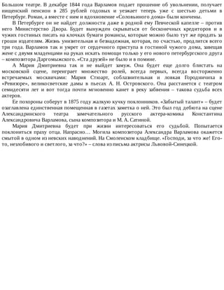 Большом	театре.	В	декабре	1844	года	Варламов	подает	прошение	об	увольнении,	получает
нищенский	 пенсион	 в	 285	 рублей	 годовых	 и	 уезжает	 теперь	 уже	 с	 шестью	 детьми	 в
Петербург.	Роман,	а	вместе	с	ним	и	вдохновение	«Соловьиного	дома»	были	кончены.
В	Петербурге	он	не	найдет	должности	даже	в	родной	ему	Певческой	капелле	–	против
него	 Министерство	 Двора.	 Будет	 вынужден	 скрываться	 от	 бесконечных	 кредиторов	 и	 в
чужих	гостиных	писать	на	клочках	бумаги	романсы,	которые	можно	было	тут	же	продать	за
гроши	издателям.	Жизнь	унизительная	и	безнадежная,	которая,	по	счастью,	продлится	всего
три	года.	Варламов	так	и	умрет	от	сердечного	приступа	в	гостиной	чужого	дома,	завещав
жене	с	двумя	младенцами	на	руках	искать	помощи	только	у	его	нового	петербургского	друга
–	композитора	Даргомыжского.	«Ста	друзей»	не	было	и	в	помине.
А	 Мария	 Дмитриевна	 так	 и	 не	 выйдет	 замуж.	 Она	 будет	 еще	 долго	 блистать	 на
московской	 сцене,	 переиграет	 множество	 ролей,	 всегда	 первых,	 всегда	 восторженно
встречаемых	 москвичами:	 Мария	 Стюарт,	 соблазнительная	 и	 ловкая	 Городничиха	 в
«Ревизоре»,	 великосветские	 дамы	 в	 пьесах	 А.	 Н.	 Островского.	 Она	 расстанется	 с	 театром
семидесяти	 лет	 и	 вот	 тогда	 почти	 мгновенно	 канет	 в	 реку	 забвения	 –	 такова	 судьба	 всех
актеров.
Ее	похороны	соберут	в	1875	году	жалкую	кучку	поклонников.	«Забытый	талант»	–	будет
озаглавлена	единственная	помещенная	в	газетах	заметка	о	ней.	Это	был	год	дебюта	на	сцене
Александринского	 театра	 замечательного	 русского	 актера-комика	 Константина
Александровича	Варламова,	сына	композитора	и	М.	А.	Сатиной.
Мария	 Дмитриевна	 будет	 при	 жизни	 интересоваться	 его	 судьбой.	 Попытается
поклониться	 праху	 отца.	 Напрасно…	 Могила	 композитора	 Александра	 Варламова	 окажется
смытой	в	одном	из	невских	наводнений.	На	Смоленском	кладбище.	«Господи,	за	что	же!	Его-
то,	незлобивого	и	светлого,	за	что?»	–	слова	из	письма	актрисы	Львовой-Синецкой.
 