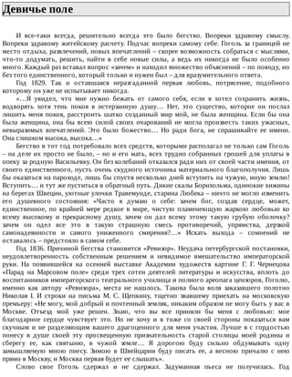 Девичье	поле	
И	 все-таки	 всегда,	 решительно	 всегда	 это	 было	 бегство.	 Вопреки	 здравому	 смыслу.
Вопреки	здравому	житейскому	расчету.	Подчас	вопреки	самому	себе.	Гоголь	за	границей	не
место	отдыха,	развлечений,	новых	впечатлений	–	скорее	возможность	собраться	с	мыслями,
что-то	 додумать,	 решить,	 найти	 в	 себе	 новые	 силы,	 а	 ведь	 их	 никогда	 не	 было	 особенно
много.	Каждый	раз	вставал	вопрос	«зачем»	и	находил	множество	объяснений	–	по	поводу,	но
без	того	единственного,	который	только	и	нужен	был	–	для	вразумительного	ответа.
Год	 1829.	 Так	 и	 оставшаяся	 неразгаданной	 первая	 любовь,	 потрясение,	 подобного
которому	он	уже	не	испытывает	никогда.
«…Я	 увидел,	 что	 мне	 нужно	 бежать	 от	 самого	 себя,	 если	 я	 хотел	 сохранить	 жизнь,
водворять	 хотя	 тень	 покоя	 в	 истерзанную	 душу…	 Нет,	 это	 существо,	 которое	 он	 послал
лишить	меня	покоя,	расстроить	шатко	созданный	мир	мой,	не	была	женщина.	Если	бы	она
была	 женщина,	 она	 бы	 всею	 силой	 своих	 очарований	 не	 могла	 произвесть	 таких	 ужасных,
невыразимых	 впечатлений.	 Это	 было	 божество…	 Но	 ради	 бога,	 не	 спрашивайте	 ее	 имени.
Она	слишком	высока,	высока…»
Бегство	в	тот	год	потребовало	всех	средств,	которыми	располагал	не	только	сам	Гоголь
–	на	деле	их	просто	не	было,	–	но	и	его	мать,	всех	трудно	собранных	грошей	для	уплаты	в
опеку	за	родную	Васильевку.	Он	без	колебаний	отказался	ради	них	от	своей	части	имения,	от
своего	единственного,	пусть	очень	скудного	источника	материального	благополучия.	Лишь
бы	оказаться	на	пароходе,	лишь	бы	спустя	несколько	дней	вступить	на	чужую,	иную	землю!
Вступить…	и	тут	же	пуститься	в	обратный	путь.	Дикие	скалы	Борнхольма,	одинокие	хижины
на	берегах	Швеции,	уютные	улочки	Травемунде,	старина	Любека	–	ничто	не	могло	изменить
его	 душевного	 состояния:	 «Часто	 я	 думаю	 о	 себе:	 зачем	 бог,	 создав	 сердце,	 может,
единственное,	по	крайней	мере	редкое	в	мире,	чистую	пламенеющую	жаркою	любовью	ко
всему	 высокому	 и	 прекрасному	 душу,	 зачем	 он	 дал	 всему	 этому	 такую	 грубую	 оболочку?
зачем	 он	 одел	 все	 это	 в	 такую	 страшную	 смесь	 противоречий,	 упрямства,	 дерзкой
самонадеянности	 и	 самого	 униженного	 смирения?…»	 Искать	 выхода	 –	 сомнений	 не
оставалось	–	предстояло	в	самом	себе.
Год	1836.	Причиной	бегства	становится	«Ревизор».	Неудача	петербургской	постановки,
неудовлетворенность	 собственным	 решением	 и	 невидимое	 вмешательство	 императорской
руки.	 На	 появившейся	 на	 осенней	 выставке	 Академии	 художеств	 картине	 Г.	 Г.	 Чернецова
«Парад	 на	 Марсовом	 поле»	 среди	 трех	 сотен	 деятелей	 литературы	 и	 искусства,	 вплоть	 до
воспитанников	императорского	театрального	училища	и	полного	ареопага	цензоров,	Гоголю,
именно	 как	 автору	 «Ревизора»,	 места	 не	 нашлось.	 Такова	 была	 воля	 заказавшего	 полотно
Николая	 I.	 И	 строки	 на	 письма	 М.	 С.	 Щепкину,	 тщетно	 звавшему	 приехать	 на	 московскую
премьеру:	«Не	могу,	мой	добрый	и	почтенный	земляк,	никаким	образом	не	могу	быть	у	вас	в
Москве.	 Отъезд	 мой	 уже	 решен.	 Знаю,	 что	 вы	 все	 приняли	 бы	 меня	 с	 любовью:	 мое
благодарное	 сердце	 чувствует	 это.	 Но	 не	 хочу	 и	 я	 тоже	 со	 своей	 стороны	 показаться	 вам
скучным	и	не	разделяющим	вашего	драгоценного	для	меня	участия.	Лучше	я	с	гордостью
понесу	 в	 душе	 своей	 эту	 просвещенную	 признательность	 старой	 столицы	 моей	 родины	 и
сберегу	 ее,	 как	 святыню,	 в	 чужой	 земле…	 Я	 дорогою	 буду	 сильно	 обдумывать	 одну
замышляемую	 мною	 пиесу.	 Зимою	 в	 Швейцарии	 буду	 писать	 ее,	 а	 весною	 причалю	 с	 нею
прямо	в	Москву,	и	Москва	первая	будет	ее	слышать».
Слово	 свое	 Гоголь	 сдержал	 и	 не	 сдержал.	 Задуманная	 пьеса	 не	 получилась.	 Год
 