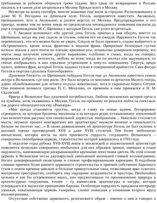 пребывания	 за	 рубежом	 обернулся	 тремя	 годами.	 Зато	 сразу	 по	 возвращении	 в	 Россию
писатель	и	в	самом	деле	заторопился	в	Москву.	Прежде	всего	в	Москву.
Несмотря	на	конец	сентября,	многие	знакомые	еще	жили	за	городом.	Расположившись	в
доме	 М.	 П.	 Погодина	 на	 Девичьем	 поле,	 Гоголь	 направляется	 навестить	 Аксаковых,
проводивших	 лето	 в	 Аксиньине,	 в	 десяти	 верстах	 от	 Москвы.	 Предупрежденные	 о	 его
приезде,	хозяева	тем	не	менее	никак	не	предполагали	неожиданного	появления	писателя	да
еще	в	сопровождении	М.	С.	Щепкина,	с	которым	Гоголь	уже	успел	встретиться.
С.	 Т.	 Аксаков	 вспоминал:	 «На	 другой	 день	 Гоголь	 приехал	 к	 нам	 обедать	 вместе	 со
Щепкиным,	когда	мы	уже	сидели	за	столом,	совсем	его	не	ожидая.	Наружность	Гоголя	так
переменилась,	что	его	можно	было	не	узнать.	Следов	не	было	прежнего,	гладко	выбритого	и
обстриженного,	 кроме	 хохла,	 франтика	 в	 модном	 фраке.	 Прекрасные	 белокурые	 густые
волосы	лежали	у	него	почти	по	плечам;	красивые	усы,	эспаньолка	довершали	перемену;	все
черты	 лица	 получили	 совсем	 другое	 выражение;	 особенно	 в	 глазах,	 когда	 он	 говорил,
выражалась	 доброта,	 веселость,	 любовь	 ко	 всем;	 когда	 же	 он	 молчал	 или	 задумывался,	 то
сейчас	 изображалось	 в	 них	 серьезное	 устремление	 к	 чему-то	 невнешнему.	 Сюртук,	 вроде
пальто,	заменил	фрак,	который	Гоголь	надевал	только	в	совершенной	крайности.	Сама	фигура
Гоголя	в	сюртуке	сделалась	благообразнее».
Душевная	близость	со	Щепкиным	побудила	Гоголя	еще	до	Аксиньина	навестить	семью
актера	в	Волынском,	где	они	жили.	Это	была	встреча	со	многими	из	артистов	Малого	театра,
давно	 облюбовавшими	 для	 летнего	 отдыха	 живописные,	 хотя	 и	 сыроватые	 берега	 Сетуни.
Они	 помнили	 великого	 трагика	 П.	 С.	 Мочалова,	 со	 временем	 к	 ним	 привязался	 и	 П.	 М.
Садовский.
Приезд	в	Волынское	был	душевной	потребностью.	Любовь	московских	актеров	грела	и
на	чужбине,	хотя,	оказавшись	в	Москве,	Гоголь	по-прежнему	не	решался	пойти	на	спектакль
так	дорого	обошедшегося	ему	«Ревизора».
«Мне	 всегда	 становится	 грустно,	 когда	 я	 гляжу	 на	 новые	 здания,	 беспрерывно
строящиеся,	на	которые	брошены	миллионы	и	из	которых	редко	останавливают	изумленный
глаз	 величеством	 рисунка	 или	 своевольной	 дерзостью	 изображения…	 Невольно	 стесняется
мысль:	 неужели	 прошел	 невозвратимо	 век	 архитектуры?	 неужели	 величие	 и	 гениальность
больше	не	посетят	нас…»	В	своих	размышлениях	об	архитектуре	Гоголь	не	был	склонен	к
высокой	 оценке	 произведений	 XVII	 и	 даже	 XVIII	 столетий.	 Тем	 более	 любопытно
впечатление,	 которое	 могла	 на	 него	 произвести	 гордость	 тогдашнего	 Волынского	 –
совершенно	своеобразная	церковь,	строительство	которой	завершилось	в	1703	году.
В	 недолгие	 годы	 рубежа	 XVII-XVIII	 веков	 в	 московской	 и	 подмосковной	 архитектуре
появляется	 несколько	 совершенно	 необычных	 для	 них	 образцов	 храмов,	 имевших	 в	 плане
окружность,	напоминающую	раскрывающийся	крупными	лепестками	цветок.	На	этой	основе
церковь	 в	 Волынском	 несла	 двухъярусный	 увенчанный	 маленькой	 главкой	 восьмигранник,
богато	 декорированный	 пилястрами	 и	 сложно	 профилированными	 карнизами.	 В	 подобном
слиянии	приемов	более	раннего	церковного	строительства	и	приемов	собственно	барочного
стиля	о	новом	времени	заявляли	и	большие	прямоугольные	окна,	позволявшие	ярко	осветить
внутреннее	 пространство,	 сообщить	 ему	 ощущение	 воздушности	 и	 простора.	 Необычайно
цельное	 и	 как	 бы	 устремленное	 ввысь,	 оно	 предвосхищало	 то	 проникновение	 природы	 в
архитектурные	 сооружения,	 точнее	 –	 ту	 взаимосвязь	 архитектуры	 и	 натуры,	 которая
утверждается	в	зодчестве	принципами	барокко.	Особенную	нарядность	придавала	интерьеру
узенькая,	 охватывающая	 церковь	 галерейка,	 словно	 повисшая	 у	 основания	 второго	 яруса
восьмигранника.
Отсутствие	 собственно	 церковного,	 религиозного	 образа	 –	 именно	 о	 нем	 и	 говорил	 в
 