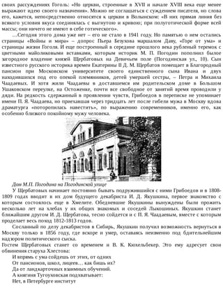 своих	 рассуждениях	 Гоголь:	 «Но	 церкви,	 строенные	 в	 XVII	 и	 начале	 XVIII	 века	 еще	 менее
выражают	идею	своего	назначения».	Можно	не	соглашаться	с	суждением	писателя,	но	слова
его,	 кажется,	 непосредственно	 относятся	 к	 церкви	 в	 Волынском:	 «В	 них	 прямая	 линия	 без
всякого	условия	вкуса	соединялась	с	выгнутою	и	кривою;	при	полуготической	форме	всей
массы;	они	ничего	не	имеют	в	себе	готического».
…Сегодня	этого	дома	уже	нет	–	его	не	стало	в	1941	году.	Но	памятью	о	нем	остались
страницы	 «Войны	 и	 мира»	 –	 допрос	 Пьера	 Безухова	 маршалом	 Даву,	 «Горе	 от	 ума»	 и
страницы	жизни	Гоголя.	И	еще	построенный	в	середине	прошлого	века	рубленый	теремок	с
цветными	 майоликовыми	 вставками,	 которым	 историк	 М.	 П.	 Погодин	 пополнил	 былое
загородное	 владение	 князей	 Щербатовых	 на	 Девичьем	 поле	 (Погодинская	 ул.,	 10).	 Сын
известного	русского	историка	времен	Екатерины	II	Д.	М.	Щербатов	помещает	в	Благородный
пансион	 при	 Московском	 университете	 своего	 единственного	 сына	 Ивана	 и	 двух
находившихся	 под	 его	 опекой	 племянников,	 детей	 умершей	 сестры,	 –	 Петра	 и	 Михаила
Чаадаевых.	 И	 хотя	 жили	 Чаадаевы	 в	 доставшемся	 им	 родительском	 доме	 в	 Большом
Ушаковском	 переулке,	 на	 Остоженке,	 почти	 все	 свободное	 от	 занятий	 время	 проводили	 у
дяди.	На	редкость	сдержанный	в	проявлении	чувств,	Грибоедов	в	переписке	не	упоминает
имени	П.	Я.	Чаадаева,	но	приехавшая	через	тридцать	лет	после	гибели	мужа	в	Москву	вдова
драматурга	 «поторопилась	 навестить»,	 по	 выражению	 современников,	 именно	 его,	 как
особенно	близкого	покойному	мужу	человека.
Дом	М.П.	Погодина	на	Погодинской	улице
У	Щербатовых	начинает	постоянно	бывать	подружившийся	с	ними	Грибоедов	и	в	1808-
1809	 годах	 вводит	 в	 их	 дом	 будущего	 декабриста	 И.	 Д.	 Якушкина,	 первое	 знакомство	 с
которым	 состоялось	 еще	 в	 Хмелите.	 Обедневшие	 Якушкины	 вынуждены	 были	 прожить
несколько	 лет	 на	 хлебах	 у	 их	 общих	 знакомых	 и	 соседей	 Лыкошиных.	 Якушкин	 станет
ближайшим	другом	И.	Д.	Щербатова,	тесно	сойдется	и	с	П.	Я.	Чаадаевым,	вместе	с	которым
проделает	весь	поход	1812-1813	годов.
Сосланный	по	делу	декабристов	в	Сибирь,	Якушкин	получил	возможность	вернуться	в
Москву	 только	 в	 1856	 году,	 где	 вскоре	 и	 умер,	 оставаясь	 неизменно	 под	 бдительнейшим
надзором	политического	сыска.
Гостем	 Щербатовых	 станет	 со	 временем	 и	 В.	 К.	 Кюхельбекер.	 Это	 ему	 адресует	 свои
обвинения	старуха	Хлестова:
И	впрямь	с	ума	сойдешь	от	этих,	от	одних
От	пансионов,	школ,	лицеев…	как	бишь	их?
Да	от	ландкарточных	взаимных	обучений.
А	княгиня	Тугоуховская	подхватывает:
Нет,	в	Петербурге	институт
 