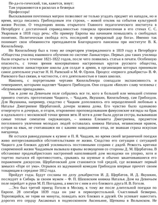 Пе-да-го-гический,	так,	кажется,	зовут:
Там	упражняются	в	расколах	и	безверьи
Профессора!
Высказывания	почтенных	матрон	позволяют	не	только	угадать	предмет	их	нападок,	но	и
время,	 когда	 писались	 Грибоедовым	 эти	 строки,	 –	 живой	 отклик	 на	 события	 культурной
жизни	 России.	 О	 тенденциях	 вновь	 открытого	 Главного	 педагогического	 института	 в
Петербурге	 с	 достаточной	 справедливостью	 говорила	 произнесенная	 в	 его	 стенах	 С.	 С.
Уваровым	 в	 1818	 году	 речь:	 «По	 примеру	 Европы	 мы	 начинаем	 помышлять	 о	 свободных
понятиях.	 Политическая	 свобода	 есть	 последний	 и	 прекрасный	 дар	 бога».	 Именно	 так
понимает	 свои	 обязанности	 преподавателя	 Благородного	 пансиона	 при	 институте	 В.	 К.
Кюхельбекер.
Но	 Кюхельбекер	 был	 к	 тому	 же	 секретарем	 утвержденного	 в	 1819	 году	 в	 Петербурге
«Общества	училищ	взаимного	обучения	по	системе	Ланкастера».	Первых	два	таких	училища
были	открыты	в	течение	1821-1822	годов,	после	чего	появились	статьи	в	печати.	Особенную
опасность,	 с	 точки	 зрения	 консервативно	 настроенных	 кругов	 русского	 общества,
представляли	ланкастерские	школы	для	солдат	в	армии,	в	организации	которых	принимали
самое	деятельное	участие	Н.	Н.	Раевский	и	М.	Ф.	Орлов.	Процесс	«первого	декабриста»	В.	Ф.
Раевского	был	связан,	в	частности,	с	его	деятельностью	в	таких	школах.
Наконец,	 с	 портретными	 чертами	 Кюхельбекера	 совпадали	 экспансивность	 и
темперамент,	которыми	наделяет	Чацкого	Грибоедов.	Они	создали	«Кюхле»	славу	человека	с
«безумными	припадками».
Так	в	доме	на	Девичьем	поле	собрались	все	те,	кого	в	большей	или	меньшей	степени
принято	 считать	 прототипами	 Чацкого,	 –	 Чаадаев,	 Якушкин,	 Кюхельбекер,	 сам	 Грибоедов.
Для	 Якушкина,	 например,	 сходство	 с	 Чацким	 дополнялось	 его	 неразделенной	 любовью	 к
Наталье	 Дмитриевне	 Щербатовой,	 дочери	 хозяина	 дома.	 Его	 чувство	 было	 одинаково
отвергнуто	и	дочерью,	и	отцом,	откровенно	проповедовавшим	фамусовские	взгляды	на	брак
и	идеального	с	московской	точки	зрения	зятя.	И	хотя	в	доме	была	другая	сестра,	вызывавшая
самые	 теплые	 симпатии	 окружающих,	 –	 княжна	 Елизавета	 Дмитриевна,	 предметом
поголовного	 увлечения	 молодых	 людей	 оставалась	 княжна	 Наталья,	 независимая	 нравом,
острая	на	язык,	не	считавшаяся	ни	с	какими	назиданиями	отца,	не	знавшая	страха	искусная
наездница.
Не	остался	равнодушным	к	кузине	и	П.	Я.	Чаадаев,	во	время	своей	заграничной	поездки
живо	 интересовавшийся	 обстоятельствами	 ее	 жизни.	 Сходство	 его	 ситуации	 с	 ситуацией
Чацкого	 для	 близких	 друзей	 усиливалось	 постоянными	 ссорами	 с	 дядей.	 Резкость	 критики
современной	жизни	Чаадаевым	вызывала	взрывы	возмущения	со	стороны	Д.	М.	Щербатова.	В
обстановке	 продекабристских	 настроений	 наполнявшей	 дом	 молодежи	 он	 упорно,	 хотя	 и
тщетно	 пытался	 ей	 противостоять,	 срываясь	 на	 шумные	 и	 обычно	 заканчивавшиеся	 его
поражением	 дискуссии.	 Щербатовский	 дом	 становится	 той	 средой,	 где	 возникает	 первый
замысел	«Горе	от	ума».	Отрывок	из	задуманной	комедии	Грибоедов	впервые	прочтет	своим
товарищам	в	середине	1812	года.
Пройдут	 годы.	 Будут	 сосланы	 по	 делу	 декабристов	 И.	 Д.	 Щербатов,	 И.	 Д.	 Якушкин,
последует	в	Сибирь	за	своим	мужем	–	Ф.	П.	Шаховским	княжна	Наталья.	Дом	на	Девичьем
поле	перейдет	в	руки	М.	П.	Погодина,	а	вместе	с	ним	и	его	близкого	друга	Н.	В.	Гоголя.
…Это	 был	 третий	 приезд	 Гоголя	 в	 Москву,	 к	 тому	 же	 после	 длительной	 поездки	 по
Европе.	 28	 сентября	 1839	 года	 он	 уже	 в	 первопрестольной.	 Счастливый	 безмерно.
Торопящийся,	не	теряя	ни	минуты,	повидать	всех	близких	и	друзей.	Он	успевает	навестить
дорогих	 его	 сердцу	 Аксаковых	 в	 подмосковном	 Аксиньине,	 Щепкина	 в	 Волынском.	 Не
 