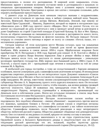 предоставлялись	 в	 полное	 его	 распоряжение.	 В	 широкой	 аллее	 накрывались	 столы.
Именинник	 заранее	 с	 великим	 волнением	 составлял	 меню	 и	 договаривался	 о	 кушаньях	 со
специально	 приглашавшимся	 поваром.	 Выбирал	 вина	 с	 условием	 вернуть	 оставшиеся
нераспечатанными	бутылки.	Пристраивал	в	кронах	лип	клетки	с	поющими	соловьями,	дабы
поразить	воображение	присутствующих.
С	 раннего	 утра	 на	 Девичьем	 поле	 начинали	 тянуться	 экипажи	 с	 поздравителями.
Последние	 гости	 отъезжали	 от	 крыльца	 лишь	 в	 зыбких	 сумерках	 майской	 ночи.	 Чаадаев,
Загоскин,	 Вяземский,	 Верстовский,	 актеры	 Щепкин,	 Живокини,	 Ленский,	 еще	 никому	 не
известный	Пров	Садовский…	Наконец,	Лермонтов,	который	на	первом	в	погодинском	саду
«Николином	 дне»	 в	 1840	 году	 прочтет	 своего	 «Мцыри».	 Поэт	 так	 увлечет	 Гоголя,	 что	 он
захочет	на	следующий	же	день	встретиться	с	ним	и	проведет	целый	вечер	за	разговором	в
доме	Свербеевых	на	старой	Страстной	площади	(Страстной	бульвар,	6).	Был	и	Фет.	Правда,
Гоголь	 не	 обратил	 внимания	 на	 смешавшегося	 от	 волнения	 и	 растерянности	 юного	 поэта,
воспитанника	 открытого	 Погодиным	 во	 флигеле	 пансиона.	 Но	 Погодин	 передаст	 Гоголю
тетрадку	 со	 стихами	 своего	 питомца	 и	 вернет	 ее	 поэту	 со	 словами:	 «Гоголь	 сказал,	 это	 –
несомненное	дарование».
Сегодня	 памятью	 об	 этом	 культурном	 месте	 Москвы	 осталась	 одна	 так	 называемая
Погодинская	 изба	 на	 одноименной	 улице.	 Главный	 дом	 погиб	 во	 время	 фашистских
бомбежек.	 Изба	 возникла	 в	 самом	 начале	 1850-х	 годов.	 Щербатовские	 владения	 были
приобретены	М.	П.	Погодиным	в	1836	году.	Барский	дом	опишет	Л.	Н.	Толстой	в	«Войне	и
мире»	 в	 сцене	 допроса	 Пьера	 Безухова	 маршалом	 Лаву	 в	 романе	 «Война	 и	 мир».	 Избой
Погодин	 занялся	 после	 того,	 как	 расстался	 со	 своим	 древлехранилищем	 –	 уникальную
коллекцию	приобрело	государство.	Избу	хорошо	знал	бывавший	здесь	в	1860-х	годах	Л.	Н.
Толстой,	 а	 спустя	 сорок	 лет	 –	 проходивший	 курс	 лечения	 в	 находящейся	 на	 той	 же	 улице
клинике	М.	А.	Врубель.
В	необычной	для	города	постройке,	к	тому	же	соседствовавшей	с	барским	ампирным
особняком,	многие	усматривали	дань	славянофильским	увлечениям	историка.	И	неожиданная
корректива	секретных	документов	тех	же	пятидесятых	годов.	Документ	назывался	«Список
подозрительных	лиц	в	Москве»	и	был	составлен	по	специальному	указанию	Александра	II	для
шефа	жандармов.	Но	автору,	известному	своими	ультрамонархическими	взглядами	генерал-
губернатору	Москвы	А.	А.	Закревскому,	одного	этого	адресата	показалось	мало.	Он	посылает
копию	председателю	Государственного	совета,	чтобы	показать,	как	велики	размеры	грозящей
престолу	 опасности.	 Среди	 30	 названных	 лиц	 тринадцатым	 стоял	 М.	 П.	 Погодин	 –
«корреспондент	 Герцена,	 литератор,	 стремящийся	 к	 возмущению»,	 проживающий	 «на
Девичьем	 поле	 в	 собственном	 доме».	 Почти	 все	 остальные	 попавшие	 в	 список	 лица	 были
постоянными	посетителями	Погодинского	дома.	Шел	1858	год.
Оказывается,	 в	 славянофильстве	 Погодин	 политическим	 сыском	 вообще	 не
подозревался.	Зато	подобное	обвинение	–	именно	обвинение!	–	выдвигалось	против	многих
его	 знакомых,	 одинаково	 близких	 к	 Гоголю:	 «По	 разным	 слухам	 и	 секретным	 негласны
донесениям	можно	предположить,	что	славянофилы	составляют	у	нас	тайное	политическое
общество.	 Славянофилы	 появились	 после	 Польской	 революции	 в	 виде	 литературного
общества	любителей	русской	старины.	Общество	развивает	общинные	или	демократические
начала.	Оно	составлено	из	лиц	разных	сословий,	вредное	по	своему	составу	и	началам».
Погодинская	 изба	 –	 ровесница	 законченного	 в	 те	 же	 годы	 строительством	 здания
Оружейной	 палаты	 и	 Большого	 Кремлевского	 дворца	 и	 свидетельствует	 она	 об	 общих
тенденциях	 русской	 архитектуры	 тех	 лет,	 искавшей,	 подобно	 зодчеству	 других
западноевропейских	стран,	вдохновений	в	национальной	старине	(Погодинская	ул.,	10-12).
 