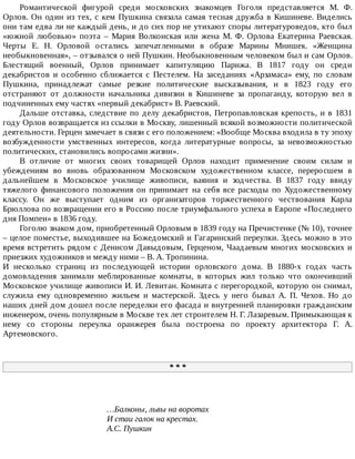 Романтической	 фигурой	 среди	 московских	 знакомцев	 Гоголя	 представляется	 М.	 Ф.
Орлов.	Он	один	из	тех,	с	кем	Пушкина	связала	самая	тесная	дружба	в	Кишиневе.	Виделись
они	там	едва	ли	не	каждый	день,	и	до	сих	пор	не	утихают	споры	литературоведов,	кто	был
«южной	 любовью»	 поэта	 –	 Мария	 Волконская	 или	 жена	 М.	 Ф.	 Орлова	 Екатерина	 Раевская.
Черты	 Е.	 Н.	 Орловой	 остались	 запечатленными	 в	 образе	 Марины	 Мнишек.	 «Женщина
необыкновенная»,	–	отзывался	о	ней	Пушкин.	Необыкновенным	человеком	был	и	сам	Орлов.
Блестящий	 военный,	 Орлов	 принимает	 капитуляцию	 Парижа.	 В	 1817	 году	 он	 среди
декабристов	 и	 особенно	 сближается	 с	 Пестелем.	 На	 заседаниях	 «Арзамаса»	 ему,	 по	 словам
Пушкина,	 принадлежат	 самые	 резкие	 политические	 высказывания,	 и	 в	 1823	 году	 его
отстраняют	 от	 должности	 начальника	 дивизии	 в	 Кишиневе	 за	 пропаганду,	 которую	 вел	 в
подчиненных	ему	частях	«первый	декабрист»	В.	Раевский.
Дальше	отставка,	следствие	по	делу	декабристов,	Петропавловская	крепость,	и	в	1831
году	Орлов	возвращается	из	ссылки	в	Москву,	лишенный	всякой	возможности	политической
деятельности.	Герцен	замечает	в	связи	с	его	положением:	«Вообще	Москва	входила	в	ту	эпоху
возбужденности	 умственных	 интересов,	 когда	 литературные	 вопросы,	 за	 невозможностью
политических,	становились	вопросами	жизни».
В	 отличие	 от	 многих	 своих	 товарищей	 Орлов	 находит	 применение	 своим	 силам	 и
убеждениям	 во	 вновь	 образованном	 Московском	 художественном	 классе,	 переросшем	 в
дальнейшем	 в	 Московское	 училище	 живописи,	 ваяния	 и	 зодчества.	 В	 1837	 году	 ввиду
тяжелого	 финансового	 положения	 он	 принимает	 на	 себя	 все	 расходы	 по	 Художественному
классу.	 Он	 же	 выступает	 одним	 из	 организаторов	 торжественного	 чествования	 Карла
Брюллова	по	возвращении	его	в	Россию	после	триумфального	успеха	в	Европе	«Последнего
дня	Помпеи»	в	1836	году.
Гоголю	знаком	дом,	приобретенный	Орловым	в	1839	году	на	Пречистенке	(№	10),	точнее
–	целое	поместье,	выходившее	на	Божедомский	и	Гагаринский	переулки.	Здесь	можно	в	это
время	встретить	рядом	с	Денисом	Давыдовым,	Герценом,	Чаадаевым	многих	московских	и
приезжих	художников	и	между	ними	–	В.	А.	Тропинина.
И	 несколько	 страниц	 из	 последующей	 истории	 орловского	 дома.	 В	 1880-х	 годах	 часть
домовладения	 занимали	 меблированные	 комнаты,	 в	 которых	 жил	 только	 что	 окончивший
Московское	училище	живописи	И.	И.	Левитан.	Комната	с	перегородкой,	которую	он	снимал,
служила	 ему	 одновременно	 жильем	 и	 мастерской.	 Здесь	 у	 него	 бывал	 А.	 П.	 Чехов.	 Но	 до
наших	дней	дом	дошел	после	переделки	его	фасада	и	внутренней	планировки	гражданским
инженером,	очень	популярным	в	Москве	тех	лет	строителем	Н.	Г.	Лазаревым.	Примыкающая	к
нему	 со	 стороны	 переулка	 оранжерея	 была	 построена	 по	 проекту	 архитектора	 Г.	 А.
Артемовского.
*	*	*
…Балконы,	львы	на	воротах
И	стаи	галок	на	крестах.
А.С.	Пушкин
 