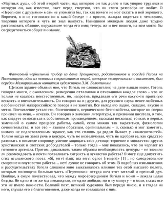 «Мертвых	душ»,	об	этой	второй	части,	над	которою	он	так	долго	и	так	упорно	трудился	и
которую	 он,	 как	 известно,	 сжег	 перед	 смертию,	 что	 он	 этого	 разговора	 не	 любит.	 О
«Переписке	с	друзьями»	я	сам	не	упомянул	бы,	так	как	ничего	не	мог	сказать	о	ней	хорошего.
Впрочем,	 я	 и	 не	 готовился	 ни	 к	 какой	 беседе	 –	 а	 просто,	 жаждал	 видеться	 с	 человеком,
творения	 которого	 я	 чуть	 не	 знал	 наизусть.	 Нынешним	 молодым	 людям	 даже	 трудно
растолковать	обаяние,	окружавшее	тогда	его	имя;	теперь	же	и	нет	никого,	на	ком	могло	бы
сосредоточиться	общее	внимание.
Фаянсовый	 чернильный	 прибор	 из	 дома	 Трощинских,	 родственников	 и	 соседей	 Гоголя	 на
Полтавщине,	одна	из	немногих	сохранившихся	вещей,	которые	«встречались»	с	писателем,	был
передан	Мемориальным	комнатам	художником	Э.М.	Белютиным
Щепкин	заранее	объявил	мне,	что	Гоголь	не	словоохотлив;	на	деле	вышло	иначе.	Гоголь
говорил	много,	с	оживлением,	размеренно	отталкивая	и	отчеканивая	каждое	слово	–	что	не
только	не	казалось	неестественным,	но,	напротив,	придавало	его	речи	какую-то	приятную
вескость	и	впечатлительность.	Он	говорил	на	о	;	других,	для	русского	слуха	менее	любезных
особенностей	малороссийского	говора	я	не	заметил.	Все	выходило	ладно,	складно,	вкусно	и
метко.	Впечатление	усталости,	болезненного,	нервического	беспокойства,	которое	он	сперва
произвел	на	меня,	–	исчезло.	Он	говорил	о	значении	литературы,	о	призвании	писателя,	о	том,
как	следует	относиться	к	собственным	произведениям;	высказал	несколько	тонких	и	верных
замечаний	 о	 самом	 процессе	 работы,	 самой,	 если	 можно	 так	 выразиться,	 физиологии
сочинительства;	 и	 все	 это	 –	 языком	 образным,	 оригинальным	 –	 и,	 сколько	 я	 мог	 заметить,
нимало	 не	 подготовленным	 заранее,	 как	 это	 сплошь	 да	 рядом	 бывает	 у	 «знаменитостей».
Только	когда	он	завел	речь	о	цензуре,	чуть	не	возвеличивая,	чуть	не	одобряя	ее,	как	средство
развивать	в	писателе	сноровку,	умение	защищать	свое	детище,	терпение	и	множество	других
христианских	и	светских	добродетелей	–	только	тогда	–	мне	показалось,	что	он	черпает	из
готового	арсенала.	Притом,	доказывать	таким	образом	необходимость	цензуры	–	не	значило
ли	рекомендовать	и	почти	похваливать	хитрость	и	лукавство	рабства?	Я	могу	еще	допустить
стих	 итальянского	 поэта:	 «Si,	 servi	 siam;	 ma	 servi	 ognor	 frementi»	 [1]	 ;	 но	 самодовольное
смирение	и	плутовство	рабства…	нет!	лучше	не	говорить	об	этом.	В	подобных	измышлениях
и	 рассудительствах	 Гоголя	 слишком	 явно	 выказывалось	 влияние	 тех	 особ	 высшего	 полета,
которым	 посвящена	 большая	 часть	 «Переписки»:	 оттуда	 шел	 этот	 затхлый	 и	 пресный	 дух.
Вообще,	я	скоро	почувствовал,	что	между	миросозерцанием	Гоголя	и	моим	–	лежала	целая
бездна.	Не	одно	и	то	же	мы	ненавидели,	не	одно	любили;	но	в	ту	минуту	–	в	моих	глазах	все
это	 не	 имело	 важности.	 Великий	 поэт,	 великий	 художник	 был	 передо	 мною,	 и	 я	 глядел	 на
него,	слушал	его	с	благоговением,	даже	когда	не	соглашался	с	ним.
 