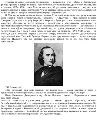«Нужды	 города»,	 «желания	 трудящихся»	 –	 применение	 этих	 гибких	 и	 безотказных
формул	привело	к	потере	половины	исторической	застройки	города.	Достаточно	сказать,	что
в	 течение	 1987–	 1990	 годов	 Москва	 потеряла	 90	 учтенных	 памятников	 с	 ведома	 всех
задействованных	в	охране	инстанций.	Что	же	касается	наглядных	результатов,	то	достаточно
выйти	на	одну	из	центральных	площадей	города	–	Пушкинскую.
В	 30-х	 годах	 здесь	 первыми	 были	 снесены	 Страстной	 монастырь,	 которому	 площадь
была	 обязана	 своим	 первоначальным	 названием	 –	 Страстная,	 и	 превосходная	 церковь
Дмитрия	Солунского	–	на	углу	Тверской	и	Тверского	бульвара.	На	месте	первого	сноса	встал
кинотеатр	 «Россия»,	 на	 месте	 второго	 –	 жилой	 дом	 с	 кондитерским	 магазином.	 На
противоположном	углу	уничтожен	один	из	первых	в	Москве	кинотеатров	–	«Центральный»	и
рядом	 с	 ним	 «Дом	 Фамусова»,	 портивший	 вид	 на	 здание	 редакции	 газеты	 «Известия».
Последующий	 снос	 смел	 с	 лица	 земли	 целый	 квартал	 застройки	 XVII-XVIII	 веков	 –	 от
площади	 до	 Сытинского	 переулка,	 уступив	 скверу,	 непонятным	 образом	 дублирующему
параллельный	 ему	 Тверской	 бульвар.	 Перенесен	 на	 противоположную	 сторону	 площади
памятник	 Пушкину.	 Что	 же	 касается	 уцелевших	 зданий,	 то	 и	 они	 перестали	 быть
памятниками.
Т.Н.	Грановский
«Это	 истинный	 ваш	 род;	 наконец,	 вы	 нашли	 его»	 –	 слова	 известного	 поэта	 и
признанного	баснописца	о	первых	опытах	не	слишком	удачливого	собрата	по	перу
Ивана	 Ивановича	 Дмитриева	 о	 двух	 баснях	 Крылова.	 Наконец…	 Пережито	 и	 в	 самом
деле	было	немало.
Попытки	 заниматься	 издательским	 делом	 –	 «Почта	 духов»,	 «Зритель»,	 «Санкт-
Петербургский	Меркурий».	Их	сатирические	выпады	не	оставили	безразличными	читателя.	Но
самое	 решительное	 вмешательство	 императрицы	 не	 заставило	 себя	 ждать	 достаточно	 с
Екатерины	 историй	 с	 Новиковым	 иРадищевым!	 И	 как	 результат	 –	 обыск	 в	 типографии	 «г
Крылова	со	товарищи»,	полицейский	надзор,	установленный	над	издателем	и	единственный
способ	избежать	гнева	императрицы	–	отъезд	из	Петербурга.
 