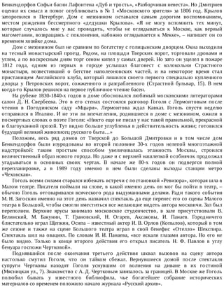 Бенкендорфов	Софьи	басни	Лафонтена	«Дуб	и	трость»,	«Разборчивая	невеста».	Но	Дмитриев
оценил	их	смысл	и	помог	опубликовать	в	№	1	«Московского	зрителя»	за	1806	год.	Крылов
заторопился	 в	 Петербург.	 Дом	 с	 мезонином	 оставался	 самым	 дорогим	 воспоминанием,
местом	 рождения	 бессмертного	 «дедушки	 Крылова».	 «Я	 не	 могу	 вспомнить	 тех	 минут,
которые	 случалось	 мне	 у	 вас	 проводить,	 чтобы	 не	 оглядываться	 к	 Москве,	 как	 верный
магометанин,	возвращаясь	с	поклонения,	набожно	оглядывается	к	Мекке»,	–	напишет	он	со
временем	хозяйке	дома.
Дом	с	мезонином	был	не	сравним	по	богатству	с	голицынским	дворцом.	Окна	выходили
на	тесный	монастырский	проезд.	Рядом,	на	площади	Тверских	ворот,	торговали	дровами	и
углем,	а	по	воскресным	дням	торг	сеном	кипел	у	самых	дверей.	Но	зато	он	уцелел	в	пожаре
1812	 года,	 одним	 из	 первых	 в	 городе	 услышал	 благовест	 с	 колокольни	 Страстного
монастыря,	 возвестивший	 о	 бегстве	 наполеоновских	 частей,	 и	 на	 некоторое	 время	 стал
пристанищем	Английского	клуба,	который	лишился	своего	первого	специально	купленного
дворца	 у	 Петровских	 ворот,	 сожженного	 и	 разграбленного	 (Страстной	 бульвар,	 15).	 В	 нем
когда-то	Крылов	решился	на	первое	публичное	чтение	басен.
На	рубеже	1830-1840-х	годов	в	доме	обосновался	любимый	московскими	литераторами
салон	 Д.	 Н.	 Свербеева.	 Это	 в	 его	 стенах	 состоялся	 разговор	 Гоголя	 с	 Лермонтовым	 после
чтения	 в	 Погодинском	 саду	 «Мцыри».	 Лермонтова	 ждал	 Кавказ.	 Гоголь	 спустя	 неделю
отправился	 в	 Италию.	 И	 не	 эти	 ли	 впечатления,	 родившиеся	 в	 доме	 с	 мезонином,	 ожили	 в
посмертных	словах	о	поэте	Гоголя:	«Никто	еще	не	писал	у	нас	такой	правильной,	прекрасной
и	благоуханной	прозой.	Тут	видно	больше	углубленья	в	действительность	жизни;	готовился
будущий	великий	живописец	русского	быта…»
Положим,	 весь	 ряд	 домов	 от	 Тверской	 до	 Большой	 Дмитровки	 и	 в	 том	 числе	 дом
Бенкендорфов	 были	 изуродованы	 во	 второй	 половине	 30-х	 годов	 нелепой	 многоэтажной
надстройкой:	 таким	 простым	 способом	 увеличивалась	 этажность	 Москвы,	 строился
величественный	образ	нового	города.	Но	даже	и	с	верхней	нашлепкой	особнячок	продолжал
угадываться	 в	 основных	 своих	 чертах.	 В	 начале	 же	 80-х	 годов	 он	 подвергся	 полной
перепланировке,	 а	 в	 1989	 году	 именно	 в	 нем	 были	 сделаны	 выходы	 станции	 метро
«Чеховская».
Гоголь	всеми	силами	старался	избежать	встречи	с	постановкой	«Ревизора»,	которая	шла	в
Малом	театре.	Писателя	поймали	на	слове,	в	какой	именно	день	он	мог	бы	пойти	в	театр,	–
обычно	Гоголь	отговаривался	всяческого	рода	выдуманными	делами.	Ради	такого	события
М.	Н.	Загоскин	именно	на	этот	день	назначил	спектакль	да	еще	перенес	его	со	сцены	Малого
театра	в	Большой,	чтобы	смогли	вместиться	все	желающие	видеть	автора	москвичи.	Зал	был
переполнен.	 Верхние	 ярусы	 занимало	 московское	 студенчество,	 в	 зале	 присутствовали	 В.
Белинский,	 М.	 Бакунин,	 Т.	 Грановский,	 Н.	 Огарев,	 Аксаковы,	 И.	 Панаев.	 Городничего
блистательно	играл	Щепкин,	Осипа	–	известный	актер	И.	В.	Орлов	(Копылов),	который	в	том
же	 сезоне	 и	 также	 на	 сцене	 Большого	 театра	 играл	 в	 свой	 бенефис	 «Отелло»	 Шекспира.
Спектакль	шел	на	овациях.	По	словам	И.	И.	Панаева,	«все	искали	глазами	автора.	Но	его	не
было	 видно.	 Только	 в	 конце	 второго	 действия	 его	 открыл	 писатель	 Н.	 Ф.	 Павлов	 в	 углу
бенуара	госпожи	Чертковой».
Поднявшийся	 после	 окончания	 третьего	 действия	 шквал	 вызовов	 на	 сцену	 автора
настолько	 смутил	 Гоголя,	 что	 он	 тайком	 сбежал.	 Вернувшиеся	 домой	 после	 спектакля
супруги	 Чертковы	 находят	 Гоголя	 уснувшим	 от	 волнения	 на	 диване	 в	 их	 гостиной
(Мясницкая	ул.,	7).	Знакомство	с	А.	Д.	Чертковым	завязалось	за	границей.	В	Москве	же	Гоголь
полюбил	 бывать	 у	 известного	 библиофила,	 чье	 богатейшее	 собрание	 исторических
материалов	со	временем	положило	начало	журнала	«Русский	архив».
 