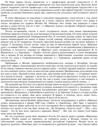 Из	 Рима	 привез	 Гоголь	 знакомство	 и	 с	 профессором	 русской	 словесности	 С.	 П.
Шевыревым,	которому	со	временем	препоручит	все	свои	издательские	дела.	Писателю	было
дорого	 искреннее	 участие	 профессора	 к	 его	 жизненным	 и	 литературным	 трудностям	 и	 то
гостеприимство,	с	которым	его	всегда	принимали	в	доме	в	Дегтярном	переулке,	4	(снесен	для
удобства	установки	башенного	крана	при	строительстве	соседнего	многоэтажного	жилого
дома).
В	 семье	 Щепкиных	 из	 поколения	 в	 поколение	 передавались	 слова	 Гоголя	 о	 том	 своем
московском	 приезде,	 что	 «его	 сердце	 не	 в	 силах,	 кажется,	 вместить	 всего	 того	 добра	 и
тепла»,	 которыми	 его	 одарила	 Москва.	 Но	 «Ревизор»	 был	 теперь	 уже	 оправдан	 в	 глазах
автора,	и	думал	Гоголь	уже	не	о	нем	–	о	«Мертвых	душах»,	которыми	собирался	одарить	в
первую	очередь	Москву.
Гоголь	 по-прежнему	 охотно	 и	 часто	 соглашается	 читать	 свои	 новые	 произведения.
Особенно	приятен	и	близок	ему	дом	Аксаковых	(Смоленская-Сенная,	27),	всем	своим	укладом
напоминавший	 деревенский	 патриархальный	 быт.	 В	 гостиной	 целыми	 днями	 не	 переставал
кипеть	 поджидавший	 все	 новых	 и	 новых	 гостей	 самовар,	 обеденный	 стол	 накрывался	 не
меньше	чем	на	20	«кувертов»,	большой,	заросший	белыми	розами	сад	заставлял	забывать	о
городе.	 У	 Аксаковых	 Гоголь	 читает	 главы	 из	 еще	 не	 законченной	 первой	 части	 «Мертвых
душ»,	а	в	январе	1840	года	–	«Аннунциату».	Он	повторяет	те	же	произведения	у	Киреевских	и
Елагиных,	 в	 частности,	 отрывки	 из	 «Мертвых	 душ»	 специально	 для	 приехавшего	 В.	 А.
Жуковского,	 а	 у	 Чертковых	 –	 «Тяжбу».	 Гоголю	 удается	 удовлетворить	 и	 свою	 неизменную
тягу	 к	 музыке.	 В	 эти	 месяцы	 он	 близко	 знакомится	 с	 Верстовским,	 становясь	 постоянным
гостем	 его	 дома	 в	 Староконюшенном	 переулке,	 и	 с	 Гурилевым,	 дававшим	 уроки	 сестре
писателя	Анне.
Пребывание	 в	 Москве	 прерывается	 необходимостью	 поездки	 в	 Петербург.	 Гоголю
предстоит	забрать	оканчивающих	институтский	курс	сестер,	попытаться	устроить	их	судьбу.
И	это	новые,	слишком	тяжелые	для	его	кармана	траты	–	полный	гардероб	девушек,	носивших
до	того	казенное	платье,	плата	за	многолетние	уроки	музыки.	Материальные	дела	матери	шли
все	хуже	и	хуже.	«Бедный	клочок	земли	наш,	пристанище	моей	матери,	–	с	отчаянием	пишет
он	в	одном	из	писем,	–	продают	с	молотка,	и,	где	ей	придется	преклонить	голову,	я	не	знаю,
предположение	мое	пристроить	сестер	так,	как	я	думал,	тоже	рушилось;	я	сам	нахожусь	в
ужасном	бесчувственном,	окаменевшем	состоянии,	в	каком	никогда	себя	не	помню…»
Но	внешний	вид	Гоголя	в	эти	горькие	месяцы	никак	не	выдает	его	душевного	состояния.
По	собственному	желанию,	безо	всяких	уговоров,	вызывается	он	прочесть	у	Аксаковых	главу
из	 «Мертвых	 душ»	 и	 с	 откровенным	 наслаждением	 повторяет	 чтение	 у	 Елагиных	 –	 для
приехавшего	Жуковского,	у	библиофила	и	археолога	А.	Д.	Черткова.	Только	о	столице	на	Неве
он	 отзовется	 в	 это	 время:	 «Как	 здесь	 холодно!	 И	 привет,	 и	 пожатия,	 часто,	 может	 быть,
искренние,	но	мне	отовсюду	несет	морозом.	Я	здесь	не	на	месте».
Московскими	 впечатлениями	 продолжают	 питаться	 находившиеся	 в	 работе	 «Мертвые
души»,	 рождающиеся	 в	 январе	 1840	 года	 «Тяжба»	 и	 «Лакейская»:	 «Нет,	 брат,	 у	 хорошего
барина	лакея	не	займут	работой,	на	то	есть	мастеровой.	Вон	у	графа	Булкина	тридцать,	брат,
человек	слуг	одних,	и	уж	там,	брат,	нельзя	так:	„Эй,	Петрушка,	сходи-ка	туда!“	–	„Нет,	–	мол,
скажет,	 –	 это	 не	 мое	 дело;	 извольте-с	 приказать	 Ивану“.	 –	 Вот	 оно	 что	 значит,	 если	 барин
хочет	жить	как	барин».
Но	эти	отдельные	удачи	мало	занимают	Гоголя.	Его	мысли	заняты	одними	«Мертвыми
душами».	 Чтобы	 скорее	 их	 закончить,	 он	 стремится	 уехать	 в	 Италию,	 откуда,	 по	 его
собственным	 словам,	 виднее	 прорисовывались	 российские	 горизонты.	 Вскоре	 после	 на
редкость	удачного	«Николина	дня»	он	оказывается	в	дорожной	коляске	–	ему	повезло	найти
 