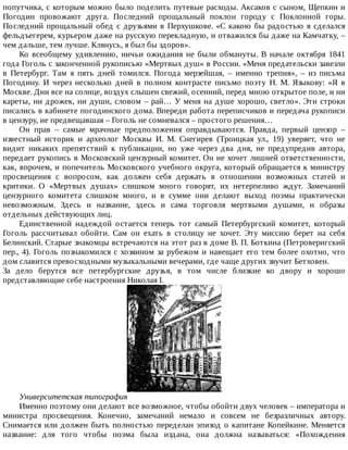 попутчика,	с	которым	можно	было	поделить	путевые	расходы.	Аксаков	с	сыном,	Щепкин	и
Погодин	 провожают	 друга.	 Последний	 прощальный	 поклон	 городу	 с	 Поклонной	 горы.
Последний	прощальный	обед	с	друзьями	в	Перхушкове.	«С	какою	бы	радостью	я	сделался
фельдъегерем,	курьером	даже	на	русскую	перекладную,	и	отважился	бы	даже	на	Камчатку,	–
чем	дальше,	тем	лучше.	Клянусь,	я	был	бы	здоров».
Ко	 всеобщему	 удивлению,	 ничьи	 ожидания	 не	 были	 обмануты.	 В	 начале	 октября	 1841
года	Гоголь	с	законченной	рукописью	«Мертвых	душ»	в	России.	«Меня	предательски	завезли
в	 Петербург.	 Там	 я	 пять	 дней	 томился.	 Погода	 мерзейшая,	 –	 именно	 трепня»,	 –	 из	 письма
Погодину.	 И	 через	 несколько	 дней	 в	 полном	 контрасте	 письмо	 поэту	 Н.	 М.	 Языкову:	 «Я	 в
Москве.	Дни	все	на	солнце,	воздух	слышен	свежий,	осенний,	перед	мною	открытое	поле,	и	ни
кареты,	ни	дрожек,	ни	души,	словом	–	рай…	У	меня	на	душе	хорошо,	светло».	Эти	строки
писались	в	кабинете	погодинского	дома.	Впереди	работа	переписчиков	и	передача	рукописи
в	цензуру,	не	предвещавшая	–	Гоголь	не	сомневался	–	простого	решения…
Он	 прав	 –	 самые	 мрачные	 предположения	 оправдываются.	 Правда,	 первый	 цензор	 –
известный	 историк	 и	 археолог	 Москвы	 И.	 М.	 Снегирев	 (Троицкая	 ул.,	 19)	 уверяет,	 что	 не
видит	 никаких	 препятствий	 к	 публикации,	 но	 уже	 через	 два	 дня,	 не	 предупредив	 автора,
передает	рукопись	в	Московский	цензурный	комитет.	Он	не	хочет	лишней	ответственности,
как,	впрочем,	и	попечитель	Московского	учебного	округа,	который	обращается	к	министру
просвещения	 с	 вопросом,	 как	 должен	 себя	 держать	 в	 отношении	 возможных	 статей	 и
критики.	 О	 «Мертвых	 душах»	 слишком	 много	 говорят,	 их	 нетерпеливо	 ждут.	 Замечаний
цензурного	 комитета	 слишком	 много,	 и	 в	 сумме	 они	 делают	 выход	 поэмы	 практически
невозможным.	 Здесь	 и	 название,	 здесь	 и	 сама	 торговля	 мертвыми	 душами,	 и	 образы
отдельных	действующих	лиц.
Единственной	 надеждой	 остается	 теперь	 тот	 самый	 Петербургский	 комитет,	 который
Гоголь	 рассчитывал	 обойти.	 Сам	 он	 ехать	 в	 столицу	 не	 хочет.	 Эту	 миссию	 берет	 на	 себя
Белинский.	Старые	знакомцы	встречаются	на	этот	раз	в	доме	В.	П.	Боткина	(Петроверигский
пер.,	4).	Гоголь	познакомился	с	хозяином	за	рубежом	и	навещает	его	тем	более	охотно,	что
дом	славится	превосходными	музыкальными	вечерами,	где	чаще	других	звучит	Бетховен.
За	 дело	 берутся	 все	 петербургские	 друзья,	 в	 том	 числе	 близкие	 ко	 двору	 и	 хорошо
представляющие	себе	настроения	Николая	I.
Университетская	типография
Именно	поэтому	они	делают	все	возможное,	чтобы	обойти	двух	человек	–	императора	и
министра	 просвещения.	 Конечно,	 замечаний	 немало	 и	 совсем	 не	 безразличных	 автору.
Снимается	или	должен	быть	полностью	переделан	эпизод	о	капитане	Копейкине.	Меняется
название:	 для	 того	 чтобы	 поэма	 была	 издана,	 она	 должна	 называться:	 «Похождения
 