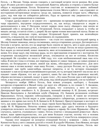 Гоголь	 –	 в	 Москве.	 Теперь	 можно	 говорить	 о	 настоящей	 встрече	 после	 разлуки.	 Все	 дома
ждут.	И	самое	для	него	важное	–	погодинский.	Кажется,	забылись	и	стерлись	в	памяти	былые
обиды	 и	 недоразумения.	 Гоголь	 бесконечно	 счастлив	 от	 возможности	 занять	 любимый
кабинет,	начать	работать	за	ставшим	привычным	столом.	Мечта	о	работе	–	как	отравляют	ее
восторженно-нетерпеливые	 вопросы:	 когда	 же,	 наконец,	 появится	 вторая	 часть	 «Мертвых
душ»,	 над	 чем	 еще	 он	 собирается	 работать.	 Годы	 не	 приносят	 ему	 уверенности	 в	 себе,
напротив	–	одни	размышления	и	сомнения.
Старые	друзья	узнают	и	не	узнают	его	–	временами	по-прежнему	беззаботно	веселого,
чаще	 серьезного,	 внутренне	 сосредоточенного,	 но,	 как	 всегда,	 тянущегося	 к	 людям	 и
расположенного	 к	 ним.	 У	 Погодина	 читает	 первую	 свою	 пьесу	 «Банкрот»	 еще	 ничем	 не
заявивший	 себя	 в	 литературе	 А.	 Н.	 Островский.	 Гоголь	 опаздывает	 к	 началу	 и,	 чтобы	 не
мешать	автору,	остается	стоять	у	дверей.	На	все	время	чтения	многоактной	пьесы.	Позже	он
напишет	 чтецу	 несколько	 строк,	 которые	 Островский	 будет	 хранить	 как	 величайшую
ценность,	в	медальоне,	ни	с	кем	не	поделившись	их	содержанием.
«Наш	 неуемный	 Николай	 Васильевич»	 –	 так	 стали	 его	 называть	 в	 последний	 приезд	 в
Москву	близкие	знакомцы,	иногда	посмеиваясь,	иногда	откровенно	досадуя.	Договориться	с
Гоголем	о	встрече,	застать	его	на	квартире	было	совсем	не	просто,	зато	в	один	день	можно
было	увидеть	в	нескольких	домах,	а	вечером	и	вовсе	в	театре.	Гоголь	не	искал	одиночества,
был	жаден	до	впечатлений,	новых	знакомств,	явно	истосковавшись	по	кипучей	московской
жизни.	Его	везде	ждут,	ему	повсюду	рады,	на	его	приглашения	отзываются	с	восторгом.	Он
откровенно	 наслаждается	 московской	 речью,	 откликается	 на	 все	 ее	 оттенки,	 богатство
модуляций.	 Не	 случайно	 он	 писал	 в	 1846	 году,	 что	 «сам	 необыкновенный	 язык	 наш	 есть
тайна.	В	нем	все	тоны	и	оттенки,	все	переходы	звуков	от	самых	твердых,	до	самых	нежных	и
мягких;	 он	 беспределен	 и	 может,	 живой	 как	 жизнь,	 обогащаться	 ежеминутно».	 Для	 него
именно	язык	и	поэзия	вызовут	«нам	нашу	Россию,	–	нашу	русскую	Россию,	не	ту,	которую
показывают	 нам	 грубо	 какие-нибудь	 квасные	 патриоты,	 и	 не	 ту,	 которую	 показывают
вызывают	к	нам	из-за	моря	очужеземившиеся	русские,	но	ту,	которую	извлечет	она	из	нас	же	и
покажет	 таким	 образом,	 что	 все	 до	 единого,	 каких	 бы	 они	 ни	 были	 различных	 мыслей,
образов	воспитанья	и	мнений,	скажут	в	один	голос:	„Это	наша	Россия;	нам	в	ней	приютно	и
тепло,	и	мы	теперь	действительно	у	себя	дома,	под	своей	родной	крышей,	а	не	на	чужбине“.
Четвертого	 ноября	 1848-го	 Гоголь,	 безо	 всяких	 уговоров,	 наоборот,	 с	 большим
интересом	отправляется	в	Малый	театр,	где	идут	его	«Игроки»	и,	по	словам	С.	Т.	Аксакова,
остается	 «совершенно	 доволен»	 игрой	 актеров,	 что	 «случалось	 у	 него	 не	 часто».
Двоюродный	 брат	 покойного	 А.	 А.	 Дельвига,	 военный	 инженер	 А.	 И.	 Дельвиг,	 встречает
Николая	 Васильевича	 в	 Английском	 клубе	 (Тверская,	 21),	 бывшем	 роскошном	 особняке
Нарышкиных.	 Гоголь	 окружен	 собеседниками,	 говорлив	 и	 весел.	 В	 таком	 же	 отличном
расположении	 духа	 Гоголя	 видят	 в	 доме	 гражданского	 губернатора,	 должность	 которого
занимал	в	это	время	сын	поэта	В.	В.	Капниста	И.	В.	Капнист.	Присутствующие	в	восторге	от
того,	как	живо	представляет	Гоголь	в	лицах	героев	басен	Крылова.	Все	изменило	появление
графа	 М.	 Н.	 Муравьева.	 Попытка	 хозяина	 представить	 друг	 другу	 писателя	 и	 будущего
усмирителя	польского	восстания	1863	года	привела	к	взрыву.	На	слова	Муравьева:	«Мне	не
случалось,	кажется,	сталкиваться	с	вами».	Гоголь	ответил	с	неожиданной	резкостью:	«Быть
может,	 ваше	 превосходительство,	 это	 для	 меня	 большое	 счастие,	 потому	 что	 я	 человек
больной	и	слабый,	которому	вредно	всякое	столкновение».	С	этим	Гоголь	повернулся	и	уехал.
Однако	 этот	 инцидент	 не	 испортил	 отношений	 Гоголя	 с	 хозяином	 –	 связь	 с	 семьей
Капнистов	была	у	него	слишком	долгой	и	тесной.	В	усадьбе	Обуховке,	близ	Нежина,	которая
от	 отца	 перешла	 к	 сыну,	 А.	 В.	 Капнисту,	 члену	 «Союза	 Благоденствия»,	 Гоголь	 мог
 