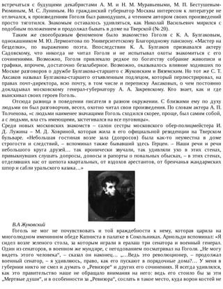 встречаться	 с	 будущими	 декабристами	 А.	 М.	 и	 Н.	 М.	 Муравьевыми,	 М.	 П.	 Бестушевым-
Рюминым,	М.	С.	Луниным.	Но	гражданский	губернатор	Москвы	интересом	к	литературе	не
отличался,	к	произведениям	Гоголя	был	равнодушен,	а	чтением	автором	своих	произведений
просто	 тяготился.	 Знакомым	 оставалось	 удивляться,	 как	 Николай	 Васильевич	 мирился	 с
подобным	положением	и	продолжал	бывать	в	доме	на	Тверской	(№	20).
Таким	 же	 своеобразным	 феноменом	 было	 знакомство	 Гоголя	 с	 К.	 А.	 Булгаковым,
однокашником	М.	Ю.	Лермонтова	по	Университетскому	Благородному	пансиону.	«Мастер	на
безделки»,	 по	 выражению	 поэта.	 Впоследствии	 К.	 А.	 Булгаков	 признавался	 актеру
Садовскому,	 что	 никогда	 не	 читал	 Гоголя	 и	 не	 испытывал	 охоты	 знакомиться	 с	 его
сочинениями.	 Возможно,	 Гоголя	 привлекало	 редкое	 по	 богатству	 собрание	 живописи	 и
графики,	 впрочем,	 достаточно	 безалаберное.	 Возможно,	 оказывалось	 влияние	 ходивших	 по
Москве	разговоров	о	дружбе	Булгакова-старшего	с	Жуковским	и	Вяземским.	Но	тот	же	С.	Т.
Аксаков	 называл	 Булгакова-старшего	 отъявленным	 подлецом,	 который	 перлюстрировал,	 на
правах	 почт-директора,	 всю	 почту,	 в	 том	 числе	 и	 переписку	 Аксаковых,	 о	 чем	 постоянно
докладывал	 московскому	 генерал-губернатору	 А.	 А.	 Закревскому.	 Кто	 знает,	 как	 и	 где
выискивал	своих	героев	Гоголь.
Отсюда	 разница	 в	 поведении	 писателя	 в	 разном	 окружении.	 С	 близкими	 ему	 по	 духу
людьми	он	был	разговорчив,	весел,	охотно	читал	свои	произведения.	По	словам	актера	А.	П.
Толченова,	«с	людьми	наименее	значащими	Гоголь	сходился	скорее,	проще,	был	самим	собой,
а	с	людьми,	вла	сть	имеющими,	застегивался	на	все	пуговицы».
Среди	 новых	 московских	 знакомств	 –	 салон	 сестры	 московского	 обер-полицмейстера	 И.
Д.	 Лужина	 –	 М.	 Д.	 Ховриной,	 которая	 жила	 в	 его	 официальной	 резиденции	 на	 Тверском
бульваре.	 «Небольшая	 гостиная	 возле	 зала	 (допросов)	 была	 как-то	 неуместна	 в	 доме
строгости	 и	 следствий,	 –	 вспоминал	 также	 бывавший	 здесь	 Герцен.	 –	 Наши	 речи	 и	 речи
небольшого	 круга	 друзей…	 так	 иронически	 звучали,	 так	 удивляли	 ухо	 в	 этих	 стенах,
привыкнувших	слушать	допросы,	доносы	и	рапорты	о	повальных	обысках,	–	в	этих	стенах,
отделявших	нас	от	шепота	квартальных,	от	вздохов	арестантов,	от	бренчанья	жандармских
шпор	и	сабли	уральского	казака…»
В.А	Жуковский
Гоголь	 не	 мог	 не	 почувствовать	 и	 той	 враждебности	 к	 нему,	 которая	 царила	 на
многолюдном	именинном	обеде	Капниста	в	палатке	в	Сокольниках.	Арнольди	вспоминал:	«Я
сидел	 возле	 зеленого	 стола,	 за	 которым	 играли	 в	 ералаш	 три	 сенатора	 и	 военный	 генерал.
Один	из	сенаторов,	в	военном	же	мундире,	с	негодованием	посматривал	на	Гоголя.	„Не	могу
видеть	 этого	 человека“,	 –	 сказал	 он	 наконец…	 „…Ведь	 это	 революционер,	 –	 продолжал
военный	 сенатор,	 –	 я	 удивляюсь,	 право,	 как	 его	 пускают	 в	 порядочные	 дома?…	 У	 меня	 в
губернии	никто	не	смел	и	думать	о	„Ревизоре“	и	других	его	сочинениях.	Я	всегда	удивлялся,
как	 это	 правительство	 наше	 не	 обращало	 внимания	 на	 него:	 ведь	 его	 стоило	 бы	 за	 эти
„Мертвые	души“,	и	в	особенности	за	„Ревизора“,	сослать	в	такое	место,	куда	ворон	костей	не
 
