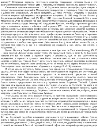 заносит!“	 Остальные	 партнеры	 почтенного	 сенатора	 совершенно	 согласны	 были	 с	 его
замечаниями	и	прибавили	только:	„Что	и	говорить,	он	опасный	человек,	мы	давно	это	знаем“.
Становятся	тесными	отношения	с	О.	М.	Бодянским,	теперь	уже	профессором	истории	и
литературы	славянских	наречий	в	Московском	университете	и	секретарем	Общества	истории
и	 древностей	 российских.	 Он	 успел	 выпустить	 23	 тома	 «Чтений»	 Общества	 с	 большим
объемом	 впервые	 публикуемого	 исторического	 материала.	 В	 1848	 году	 Гоголь	 бывает	 у
Бодянского	на	Малой	Никитской	(№	10),	с	1849	года	–	на	Большой	Никитской	(31),	в	доме
Мещеринова.	Этот	последний	год	был	исключительно	тяжелым	для	историка.	Публикация	в
«Чтениях»	перевода	труда	Флетчера	«О	государстве	Русском,	или	Образ	правления	русского
царя,	 с	 описанием	 нравов	 и	 обычаев	 этой	 страны»	 1591	 года	 вызвала	 цензурный	 взрыв.
Выпуск	 книги	 был	 полностью	 конфискован	 и	 сожжен,	 сам	 Бодянский	 лишился	 кафедры	 в
университете	и	должности	секретаря	в	Обществе	истории	и	древностей	российских.	Только	к
концу	года	в	результате	бесконечных	хлопот	профессорская	должность	была	ему	возвращена,
с	чем	едва	ли	не	первым	примчался	поздравить	его	Гоголь.	В	дневнике	ученого	от	21	декабря
есть	запись:	«Часа	в	три	пополудни	навестил	меня	Николай	Васильевич	Гоголь,	пришедший	с
поздравлением	 о	 победе	 над	 супостаты:	 „Максимович	 был	 у	 меня	 сейчас,	 сказал	 Гоголь,	 и
сообщил	 мне	 новость	 о	 вас	 и	 я	 немедленно	 же	 очутился	 у	 вас,	 чтобы	 вас	 обнять	 и
поздравить…“.
Бывает	Гоголь	у	Свербеевых,	переехавших	в	дом	Кроткова	по	Тверскому	бульвару	(№	25
–	 ныне	 занятый	 Литературным	 институтом).	 Он	 привычный	 гость	 в	 доме	 Е.	 П.	 Елагиной,
которая	 все	 так	 же	 живет	 у	 Красных	 ворот,	 у	 Аксаковых,	 где,	 по	 его	 собственному
выражению,	 «согревается	 душою»,	 хотя	 было	 слишком	 заметно,	 как	 усложнилась	 жизнь
«милого	 семейства».	 Тяжело	 болеет	 дочь	 Ольга	 Сергеевна,	 которой	 занимается	 постоянно
кто-то	из	близких,	хворает	глава	семейства,	и	тем	не	менее	за	эту	первую	московскую	зиму
Гоголь	прочитывает	Аксаковым	всю	«Одиссею»	в	переводе	В.	-А.	Жуковского.
И	все	же	чуда	не	случилось:	былые	дружеские	отношения	с	Погодиным	восстановить	не
удалось.	Гоголь	безоглядно	принял	сначала	его	приглашение	на	квартиру,	но	уже	через	два
месяца	 начал	 искать	 благовидного	 предлога	 и	 возможностей	 прекратить	 ставший
невозможным	 союз.	 Благовидным,	 хотя	 и	 надуманным	 предлогом	 явилось	 заявление
Погодина	о	необходимости	(на	зиму	глядя!)	ремонта	в	большом	доме.	Воспользовавшись	им,
Гоголь	 принял	 предложение	 поселиться	 у	 графини	 Анны	 Егоровны	 Толстой.	 Графиня
приехала	из-за	границы	одна,	находилась	в	гостинице	«Дрезден»	на	Тверской,	где	жила	в	то
время	 и	 другая	 близкая	 знакомая	 Гоголя	 А.	 О.	 Россет-Смирнова.	 Графине	 пришлось	 ждать
мужа	целый	месяц,	пока	Александр	Петрович,	появившись	наконец	в	Москве,	выбрал	для	них
квартиру	–	дом	Талызиных	на	Никитском	бульваре.
Учитывались	 ли	 при	 этом	 выборе	 интересы	 и	 удобства	 нежданного	 «подсоседника»?
Думается,	меньше	всего,	поскольку	супругов	не	интересовало	творчество	Гоголя,	тем	более
условия	его	работы,	не	говоря	о	том,	что	достаточно	неприятной	неожиданностью	для	них
явился	 хлынувший	 к	 писателю	 поток	 посетителей.	 Этот	 «неожиданный	 сюрприз»	 служил
поводом	 для	 иронических	 разговоров	 в	 свете.	 Что	 же	 касается	 выделенных	 Гоголю	 двух
комнат,	мрачноватых,	сырых	и	к	тому	же	выходивших	на	протекавший	со	стороны	бульвара
ручей	в	зарослях	осоки,	то	их	расположение	типично	для	домов-ровесников,	которыми	была
полна	Москва.
Тот	 же	 Бодянский	 подробно	 описывает	 доставшееся	 другу	 помещение:	 «Жилье	 Гоголя,
внизу,	 в	 первом	 этаже;	 направо,	 две	 комнаты.	 Первая	 вся	 устлана	 зеленым	 ковром	 с	 двумя
диванами	по	двум	стенам	(1-й	от	дверей	налево,	а	2-й	за	ним,	по	другой	стене);	а	прямо	печка
с	топкой,	заставленной	богатой	гардинкой	зеленой	тафты	(или	материи)	в	рамке;	рядом	дверь
 