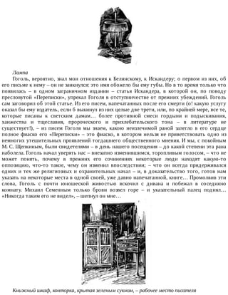 Лампа
Гоголь,	вероятно,	знал	мои	отношения	к	Белинскому,	к	Искандеру;	о	первом	из	них,	об
его	письме	к	нему	–	он	не	заикнулся:	это	имя	обожгло	бы	ему	губы.	Но	в	то	время	только	что
появилась	 –	 в	 одном	 заграничном	 издании	 –	 статья	 Искандера,	 в	 которой	 он,	 по	 поводу
пресловутой	«Переписки»,	упрекал	Гоголя	в	отступничестве	от	прежних	убеждений.	Гоголь
сам	заговорил	об	этой	статье.	Из	его	писем,	напечатанных	после	его	смерти	(о!	какую	услугу
оказал	бы	ему	издатель,	если	б	выкинул	из	них	целые	две	трети,	или,	по	крайней	мере,	все	те,
которые	 писаны	 к	 светским	 дамам…	 более	 противной	 смеси	 гордыни	 и	 подыскивания,
ханжества	 и	 тщеславия,	 пророческого	 и	 прихлебательского	 тона	 –	 в	 литературе	 не
существует!),	 –	 из	 писем	 Гоголя	 мы	 знаем,	 какою	 неизлечимой	 раной	 залегло	 в	 его	 сердце
полное	фиаско	его	«Переписки»	–	это	фиаско,	в	котором	нельзя	не	приветствовать	одно	из
немногих	утешительных	проявлений	тогдашнего	общественного	мнения.	И	мы,	с	покойным
М.	С.	Щепкиным,	были	свидетелями	–	в	день	нашего	посещения	–	до	какой	степени	эта	рана
наболела.	Гоголь	начал	уверять	нас	–	внезапно	изменившимся,	торопливым	голосом,	–	что	не
может	 понять,	 почему	 в	 прежних	 его	 сочинениях	 некоторые	 люди	 находят	 какую-то
оппозицию,	 что-то	 такое,	 чему	 он	 изменил	 впоследствии;	 –	 что	 он	 всегда	 придерживался
одних	и	тех	же	религиозных	и	охранительных	начал	–	и,	в	доказательство	того,	готов	нам
указать	на	некоторые	места	в	одной	своей,	уже	давно	напечатанной,	книге…	Промолвив	эти
слова,	 Гоголь	 с	 почти	 юношеской	 живостью	 вскочил	 с	 дивана	 и	 побежал	 в	 соседнюю
комнату.	 Михаил	 Семенным	 только	 брови	 возвел	 горе	 –	 и	 указательный	 палец	 поднял…
«Никогда	таким	его	не	видел»,	–	шепнул	он	мне…
Книжный	шкаф,	конторка,	крытая	зеленым	сукном,	–	рабочее	место	писателя
 