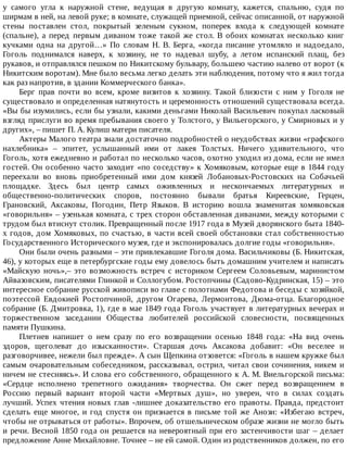 у	 самого	 угла	 к	 наружной	 стене,	 ведущая	 в	 другую	 комнату,	 кажется,	 спальню,	 судя	 по
ширмам	в	ней,	на	левой	руке;	в	комнате,	служащей	приемной,	сейчас	описанной,	от	наружной
стены	 поставлен	 стол,	 покрытый	 зеленым	 сукном,	 поперек	 входа	 к	 следующей	 комнате
(спальне),	 а	 перед	 первым	 диваном	 тоже	 такой	 же	 стол.	 В	 обоих	 комнатах	 несколько	 книг
кучками	 одна	 на	 другой…»	 По	 словам	 Н.	 В.	 Берга,	 «когда	 писание	 утомляло	 и	 надоедало,
Гоголь	 поднимался	 наверх,	 к	 хозяину,	 не	 то	 надевал	 шубу,	 а	 летом	 испанский	 плащ,	 без
рукавов,	и	отправлялся	пешком	по	Никитскому	бульвару,	большею	частию	налево	от	ворот	(к
Никитским	воротам).	Мне	было	весьма	легко	делать	эти	наблюдения,	потому	что	я	жил	тогда
как	раз	напротив,	в	здании	Коммерческого	банка».
Берг	 прав	 почти	 во	 всем,	 кроме	 визитов	 к	 хозяину.	 Такой	 близости	 с	 ним	 у	 Гоголя	 не
существовало	и	определенная	натянутость	и	церемонность	отношений	существовала	всегда.
«Вы	бы	изумились,	если	бы	узнали,	какими	деньгами	Николай	Васильевич	покупал	ласковый
взгляд	прислуги	во	время	пребывания	своего	у	Толстого,	у	Вильегорского,	у	Смирновых	и	у
других»,	–	пишет	П.	А.	Кулиш	матери	писателя.
Актеры	Малого	театра	знали	достаточно	подробностей	о	неудобствах	жизни	«графского
нахлебника»	 –	 эпитет,	 услышанный	 ими	 от	 лакея	 Толстых.	 Ничего	 удивительного,	 что
Гоголь,	хотя	ежедневно	и	работал	по	несколько	часов,	охотно	уходил	из	дома,	если	не	имел
гостей.	Он	особенно	часто	заходит	«по	соседству»	к	Хомяковым,	которые	еще	в	1844	году
переехали	 во	 вновь	 приобретенный	 ими	 дом	 князей	 Лобановых-Ростовских	 на	 Собачьей
площадке.	 Здесь	 был	 центр	 самых	 оживленных	 и	 нескончаемых	 литературных	 и
общественно-политических	 споров,	 постоянно	 бывали	 братья	 Киреевские,	 Герцен,
Грановский,	 Аксаковы,	 Погодин,	 Петр	 Языков.	 В	 историю	 вошла	 знаменитая	 хомяковская
«говорильня»	–	узенькая	комната,	с	трех	сторон	обставленная	диванами,	между	которыми	с
трудом	был	втиснут	столик.	Превращенный	после	1917	года	в	Музей	дворянского	быта	1840-
х	годов,	дом	Хомяковых,	по	счастью,	в	части	всей	своей	обстановки	стал	собственностью
Государственного	Исторического	музея,	где	и	экспонировалась	долгие	годы	«говорильня».
Они	были	очень	разными	–	эти	привлекавшие	Гоголя	дома.	Васильчиковы	(Б.	Никитская,
46),	у	которых	еще	в	петербургские	годы	ему	довелось	быть	домашним	учителем	и	написать
«Майскую	ночь»,–	это	возможность	встреч	с	историком	Сергеем	Соловьевым,	маринистом
Айвазовским,	писателями	Глинкой	и	Соллогубом.	Ростопчины	(Садово-Кудринская,	15)	–	это
интересное	собрание	русской	живописи	во	главе	с	полотнами	Федотова	и	беседы	с	хозяйкой,
поэтессой	 Евдокией	 Ростопчиной,	 другом	 Огарева,	 Лермонтова,	 Дюма-отца.	 Благородное
собрание	(Б.	Дмитровка,	1),	где	в	мае	1849	года	Гоголь	участвует	в	литературных	вечерах	и
торжественном	 заседании	 Общества	 любителей	 российской	 словесности,	 посвященных
памяти	Пушкина.
Плетнев	 напишет	 о	 нем	 сразу	 по	 его	 возвращении	 осенью	 1848	 года:	 «На	 вид	 очень
здоров,	 щеголеват	 до	 изысканности».	 Старшая	 дочь	 Аксакова	 добавит:	 «Он	 веселее	 и
разговорчивее,	нежели	был	прежде».	А	сын	Щепкина	отзовется:	«Гоголь	в	нашем	кружке	был
самым	очаровательным	собеседником,	рассказывал,	острил,	читал	свои	сочинения,	никем	и
ничем	не	стесняясь».	И	слова	его	собственного,	обращенного	к	А.	М.	Виельгорской	письма:
«Сердце	 исполнено	 трепетного	 ожидания»	 творчества.	 Он	 сжег	 перед	 возвращением	 в
Россию	 первый	 вариант	 второй	 части	 «Мертвых	 душ»,	 но	 уверен,	 что	 в	 силах	 создать
лучший.	Успех	чтения	новых	глав	-лишнее	доказательство	его	правоты.	Правда,	предстоит
сделать	еще	многое,	и	год	спустя	он	признается	в	письме	той	же	Анози:	«Избегаю	встреч,
чтобы	не	отрываться	от	работы».	Впрочем,	об	отшельническом	образе	жизни	не	могло	быть
и	речи.	Весной	1850	года	он	решается	на	невероятный	при	его	застенчивости	шаг	–	делает
предложение	Анне	Михайловне.	Точнее	–	не	ей	самой.	Один	из	родственников	должен,	по	его
 