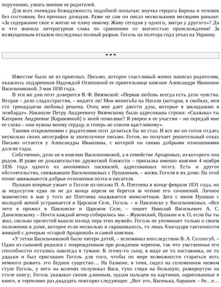 поручению,	узнать	мнение	ее	родителей.
Для	всех	очевидна	безнадежность	подобной	попытки:	внучка	герцога	Бирона	и	человек
без	состояния,	без	прочных	доходов.	Разве	не	сам	он	писал	несколькими	месяцами	раньше:
«За	содержание	свое	и	житие	не	плачу	никому.	Живу	сегодня	у	одного,	завтра	у	другого»?	Да
и	 что	 значила	 литературная	 слава	 по	 сравнению	 со	 знатностью	 происхождения!	 За
возмущенным	отказом	последовал	полный	разрыв.	Гоголь	на	полтора	года	уехал	на	Украину.
*	*	*
Известие	было	не	из	приятных.	Письмо,	которое	счастливый	жених	написал	родителям,
оказалось	подаренным	Надеждой	Осиповной	ее	приятельнице	княгине	Александре	Ивановне
Васильчиковой.	3	мая	1830	года.
В	эти	же	дни	поэт	доверится	В.	Ф.	Вяземской:	«Первая	любовь	всегда	есть	дело	чувства.
Вторая	–	дело	сладострастия,	–	видите	ли!	Моя	женитьба	на	Натали	(которая,	в	скобках,	моя
сто	 тринадцатая	 любовь)	 решена.	 Отец	 мне	 дает	 двести	 душ,	 которые	 я	 закладываю	 в
ломбарде».	Накануне	Петру	Андреевичу	Вяземскому	были	адресованы	строки:	«Сказывал	ты
Катерине	Андреевне	[Карамзиной]	о	моей	помолвке?	Я	уверен	в	ее	участии	–	но	передай	мне
ее	слова	–	они	нужны	моему	сердцу,	и	теперь	не	совсем	щастливому».
Такими	откровениями	с	родителями	поэт	делиться	бы	не	стал.	И	все	же	он	готов	отдать
несколько	своих	автографов	за	злополучное	письмо.	Готов,	но	получает	решительный	отказ.
Письмо	 остается	 у	 Александры	 Ивановны,	 с	 которой	 он	 связан	 добрыми	 отношениями
долгие	годы.
Собственно,	дело	не	в	княгине	Васильчиковой,	а	в	семействе	Архаровых,	из	которого	она
родом.	И	разве	не	доказательство	дружеской	близости	–	присылка	именно	княгине	4	ноября
1836	 года	 одного	 из	 анонимных	 пасквилей,	 адресованных	 поэту.	 Есть	 и	 другое
обстоятельство,	связывавшее	Васильчиковых	с	Пушкиным,	–	жизнь	Гоголя	в	их	доме.	На	этой
почве	завязываются	добрые	отношения	поэта	и	писателя.
Пушкин	впервые	узнает	о	Гоголе	из	письма	П.	А.	Плетнева	в	конце	февраля	1831	года,	но
за	 недосугом	 едва	 ли	 не	 до	 конца	 апреля	 не	 берется	 за	 чтение	 его	 сочинений.	 Личное
знакомство	 в	 мае	 у	 того	 же	 Плетнева	 оказывается	 мимолетным.	 Зато	 с	 июня	 Пушкин	 с
молодой	женой	устраивается	в	Царском	Селе,	Гоголь	–	в	Павловске	у	Васильчиковых.	«Все
лето	 я	 прожил	 в	 Павловске	 и	 Царском	 Селе,	 –	 пишет	 Николай	 Васильевич	 А.	 С.
Данилевскому.	–	Почти	каждый	вечер	собирались	мы	–	Жуковский,	Пушкин	и	я.	О,	если	бы	ты
знал,	сколько	прелестей	вышло	из-под	пера	этих	мужей».	Гоголь	не	упоминает	только	о	своем
положении	в	доме,	которое	если	несколько	и	скрашивалось,	то	лишь	благодаря	тактичности
жившей	с	дочерью	«старой	Архаровой»	и	самой	княгини.
«У	тетки	Васильчиковой	было	пятеро	детей,	–	вспоминал	впоследствии	В.	А.	Соллогуб.	–
Один	из	сыновей	родился	с	поврежденным	при	рождении	черепом,	так	что	умственные	его
способности	остались	навсегда	в	тумане.	К	этому-то	сыну,	в	виде	не	то	наставника,	не	то
дядьки	 и	 был	 приглашен	 Гоголь	 для	 того,	 чтобы	 по	 мере	 возможности	 стараться	 хоть
немного	 развить	 это	 бедное	 существо…	 На	 балконе,	 в	 тени,	 сидел	 на	 соломенном	 низком
стуле	 Гоголь,	 у	 него	 на	 коленях	 полулежал	 Вася,	 тупо	 глядя	 на	 большую,	 развернутую	 на
столе	книгу;	Гоголь	указывал	своим	длинным,	худым	пальцем	на	картинки,	нарисованные	в
книге,	и	терпеливо	раз	двадцать	повторял	следующее:	„Вот	это,	Васенька,	барашек	–	бе…е…
 