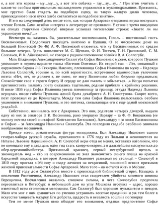 е,	 а	 вот	 это	 корова	 –	 му…му…у,	 а	 вот	 это	 собачка	 –	 гау…ау…ау…“	 При	 этом	 учитель	 с
каким-то	особым	оригинальным	наслаждением	упражнялся	в	звукоподражаниях.	Признаюсь,
мне	 грустно	 было	 глядеть	 на	 подобную	 сцену,	 на	 такую	 жалкую	 долю	 человека,
принужденного	из-за	куска	хлеба	согласиться	на	подобное	занятие».
И	это	на	следующий	день	после	того,	как	«старая	Архарова»	отправила	внука	послушать
чтение	Гоголя.	Сами	хозяйки	интереса	к	литературе	не	проявляли.	У	стола	с	тремя	вяжущими
на	 спицах	 старухами	 Соллогуб	 впервые	 услышал	 гоголевские	 строки:	 «Знаете	 ли	 вы
украинскую	ночь?…»
Несмотря	 на,	 казалось	 бы,	 унизительные	 воспоминания,	 Гоголь	 –	 постоянный	 гость
Васильчиковых.	 Продолжает	 посещать	 княгиню	 и	 Пушкин.	 О	 ее	 московском	 доме	 на
Большой	 Никитской	 (№	 46)	 А.	 Ф.	 Писемский	 отзовется,	 что	 «у	 Васильчиковых	 по	 средам
большие	 вечера».	 Здесь	 появляются	 М.	 С.	 Щепкин,	 Ф.	 И.	 Тютчев,	 Т.	 Н.	 Грановский,	 С.	 М.
Соловьев,	И.	К.	Айвазовский,	не	говоря	о	родном	племяннике	хозяйки	В.	А.	Соллогубе.
Мать	Владимира	Александровича	Соллогуба	Софья	Ивановна	с	мужем,	которого	Пушкин
упоминает	в	первом	варианте	главы	«Евгения	Онегина».	Их	второй	сын	–	Лев,	связанный	с
окружением	барона	Л.Б.	Геккерна.	Наконец,	племянница	Софьи	Ивановны	по	мужу	–	Надежда
Львовна	 Соллогуб,	 горькое	 и,	 по	 всей	 вероятности,	 встреченное	 взаимностью	 увлечение
поэта:	 «Нет,	 нет,	 не	 должен	 я,	 не	 смею,	 не	 могу	 Волнениям	 любви	 безумно	 предаваться;
Спокойствие	свое	я	строго	берегу	И	сердцу	не	даю	пылать	и	забываться…»	Когда	попытки
противостоять	пылкому	поэту	оказались	тщетными,	родные	прибегли	к	крайнему	решению.
В	июле	1836	года	Софья	Ивановна	увезла	племянницу	за	границу,	откуда	Надежда	Львовна
вернулась	 после	 гибели	 Пушкина	 женой	 брата	 декабриста	 А.	 Н.	 Свистунова.	 Скорее	 всего,
поэт	 провожал	 ее	 до	 Кронштадта.	 Между	 тем	 сама	 Софья	 Ивановна	 пользовалась	 особым
уважением	и	вниманием	Пушкина,	и	это	ниточка,	связывающая	его	с	еще	одной	московской
усадьбой.
Собственно,	начиналось	все	с	Архаровых.	Это	они,	родители	четырех	дочерей,	выдали
одну	 из	 них	 за	 сенатора	 З.	 И.	 Посникова,	 рано	 умершую	 Варвару	 –	 за	 Ф.	 Ф.	 Кокошкина	 (ее
могилу	почтил	своей	эпитафией	Константин	Батюшков),	Александру	–	за	князя	Васильчикова
и	Софью	–	за	Александра	Ивановича	Соллогуба.	Эта	последняя	свадьба	особенно	занимала
воображение	москвичей.
Прежде	 всего,	 романтическая	 фигура	 молодожена.	 Был	 Александр	 Иванович	 сыном
генерал-майора	 русской	 службы,	 приехавшего	 в	 1776	 году	 из	 Польши	 и	 женившегося	 на
Наталье	Львовне	Нарышкиной.	А.	И.	Соллогуб	веры	отца	не	менял,	оставался	католиком,	что
не	помешало	ему	в	двадцать	один	год	стать	камер-юнкером,	а	в	дальнейшем	выслужиться	до
обер-церемониймейстера.	 Признанный	 красавец,	 первый	 петербургский	 щеголь	 и
законодатель	 мод	 –	 кто	 из	 современников	 не	 знал	 знаменитого	 синего	 плаща	 на	 красной
бархатной	 подкладке,	 в	 котором	 Александр	 Иванович	 разъезжал	 по	 столице!	 –	 Соллогуб	 в
1810	 году	 приехал	 в	 Москву	 и	 сходу	 женился	 на	 некрасивой,	 лишенной	 всяких	 признаков
женской	привлекательности	Софье	Архаровой.	Мало	того	–	он	остался	жить	в	Москве.
В	 1812	 году	 дом	 Соллогубов	 вместе	 с	 превосходной	 библиотекой	 сгорел.	 Находясь	 в
ополчении	 Ростопчина,	 Александр	 Иванович	 стал	 свидетелем	 убийства	 мнимого	 шпиона
Верещагина.	 Впечатления	 оказались	 слишком	 сильны,	 и	 чета	 Соллогубов	 предпочла
переселиться	 в	 Петербург,	 в	 небольшой	 дом	 на	 углу	 Мошкова	 переулка	 –	 адрес,	 хорошо
известный	всем	столичным	меломанам.	Сам	Соллогуб	был	хорошим	музыкантом	и	певцом.
Мало	кто	мог	с	ним	сравниться	по	умению	устраивать	веселые	праздники	и	уж	тем	более	в
искусстве	танцевать	мазурку.	Его	доброта,	щедрость	и	веселость	вошли	в	поговорку.
Тем	 не	 менее	 Пушкин	 явно	 обходит	 его	 вниманием,	 отдавая	 предпочтение	 Софье
 