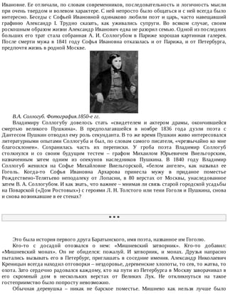 Ивановне.	Ее	отличали,	по	словам	современников,	последовательность	и	логичность	мысли
при	очень	твердом	и	волевом	характере.	С	ней	непросто	было	общаться	и	с	ней	всегда	было
интересно.	Беседы	с	Софьей	Ивановной	одинаково	любили	поэт	и	царь,	часто	навещавший
графиню	 Александр	 I.	 Трудно	 сказать,	 как	 уживались	 супруги.	 Во	 всяком	 случае,	 своим
роскошным	образом	жизни	Александр	Иванович	едва	не	разорил	семью.	Одной	из	последних
больших	 его	 трат	 стала	 собранная	 А.	 И.	 Соллогубом	 в	 Париже	 хорошая	 картинная	 галерея.
После	смерти	мужа	в	1841	году	Софья	Ивановна	отказалась	и	от	Парижа,	и	от	Петербурга,
предпочтя	жизнь	в	родной	Москве.
В.А.	Соллогуб.	Фотография.1850-е	гг.
Владимиру	 Соллогубу	 довелось	 стать	 «свидетелем	 и	 актером	 драмы,	 окончившейся
смертью	 великого	 Пушкина».	 В	 предполагавшейся	 в	 ноябре	 1836	 года	 дуэли	 поэта	 с
Дантесом	Пушкин	отводил	ему	роль	секунданта.	В	то	же	время	Пушкин	живо	интересовался
литературными	опытами	Соллогуба	и	был,	по	словам	самого	писателя,	«чрезвычайно	ко	мне
благосклонен».	 Сохранилась	 часть	 их	 переписки.	 У	 гроба	 поэта	 Владимир	 Соллогуб
столкнулся	 и	 со	 своим	 будущим	 тестем	 –	 графом	 Михаилом	 Юрьевичем	 Виельгорским,
назначенным	 затем	 одним	 из	 опекунов	 наследников	 Пушкина.	 В	 1840	 году	 Владимир
Соллогуб	 женился	 на	 Софье	 Михайловне	 Виельгорской,	 «белом	 ангеле»,	 как	 называл	 ее
Гоголь.	 Когда-то	 Софья	 Ивановна	 Архарова	 принесла	 мужу	 в	 приданое	 поместье
Рождествено-Телятьево	 неподалеку	 от	 Лопасни,	 в	 80	 верстах	 от	 Москвы,	 унаследованное
затем	В.	А.	Соллогубом.	И	как	знать,	что	важнее	–	мнимая	ли	связь	старой	городской	усадьбы
на	Поварской	(«Дом	Ростовых»)	с	героями	Л.	Н.	Толстого	или	тени	Гоголя	и	Пушкина,	снова
и	снова	возникавшие	в	ее	стенах?
*	*	*
Это	была	история	первого	друга	Баратынского,	имя	поэта,	названное	им	Гоголю.
Кто-то	 с	 досадой	 отозвался	 о	 нем:	 «Мишневский	 затворник».	 Кто-то	 добавил:
«Мишневский	 монах».	 Он	 не	 обиделся:	 пожалуй.	 И	 затворник,	 и	 монах.	 Друзья	 напрасно
пытались	вызывать	его	в	Петербург,	приглашать	в	соседние	имения.	Александр	Николаевич
Креницын	всегда	находил	отговорки	–	нездоровье,	деревенские	хлопоты,	то	сев,	то	жатва,	то
охота.	Зато	сердечно	радовался	каждому,	кто	на	пути	из	Петербурга	в	Москву	заворачивал	в
его	 скромный	 дом	 в	 нескольких	 верстах	 от	 Великих	 Лук.	 Не	 откликнуться	 на	 такое
гостеприимство	было	попросту	невозможно.
Обычная	 деревушка	 –	 никак	 не	 барское	 поместье.	 Мишнево	 как	 нельзя	 лучше	 было
 